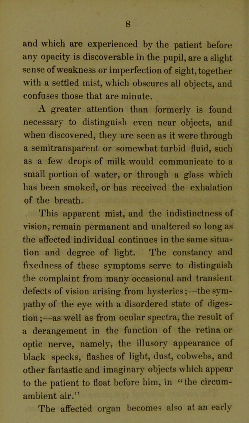 and which are experienced by the patient before any opacity is discoverable in the pupil, are a slight sense of weakness or imperfection of sight, together with a settled mist, which obscures all objects, and confuses those that are minute. A greater attention than formerly is found necessary to distinguish even near objects, and when discovered, they are seen as it were through a semitransparent or somewhat turbid fluid, such as a few drops of milk would communicate to a small portion of water, or through a glass which has been smoked, or has received the exhalation of the breath. This apparent mist, and the indistinctness of vision, remain permanent and unaltered so long as the affected individual continues in the same situa- tion and degree of light. The constancy and fixedness of these symptoms serve to distinguish the complaint from many occasional and transient defects of vision arising from hysterics;—the sym- pathy of the eye with a disordered state of diges- tion ;—as well as from ocular spectra, the result ot a derangement in the function of the retina or optic nerve, namely, the illusory appearance of black specks, flashes of light, dust, cobwebs, and other fantastic and imaginary objects which appear to the patient to float before him, in “the circum- ambient air.” The affected organ becomes also at an early