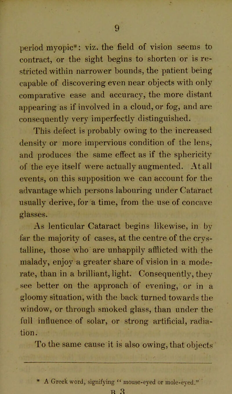 period myopic*: viz. the field of vision seems to contract, or the sight begins to shorten or is re- stricted within narrower bounds, the patient being capable of discovering even near objects with only comparative ease and accuracy, the more distant appearing as if involved in a cloud, or fog, and are consequently very imperfectly distinguished. This defect is probably owing to the increased density or more impervious condition of the lens, and produces the same effect as if the sphericity of the eye itself were actually augmented. At all events, on this supposition we can account for the advantage which persons labouring under Cataract usually derive, for a time, from the use of concave glasses. As lenticular Cataract begins likewise, in by far the majority of cases, at the centre of the crys- talline, those who are unhappily afflicted with the malady, enjoy a greater share of vision in a mode- rate, than in a brilliant, light. Consequently, they see better on the approach of evening, or in a gloomy situation, with the back turned towards the window, or through smoked glass, than under the full influence of solar, or strong artificial, radia- tion. To the same cause it is also owing, that objects * A Greek word, signifying “ mouse-eyed or mole-eyed.” R 3