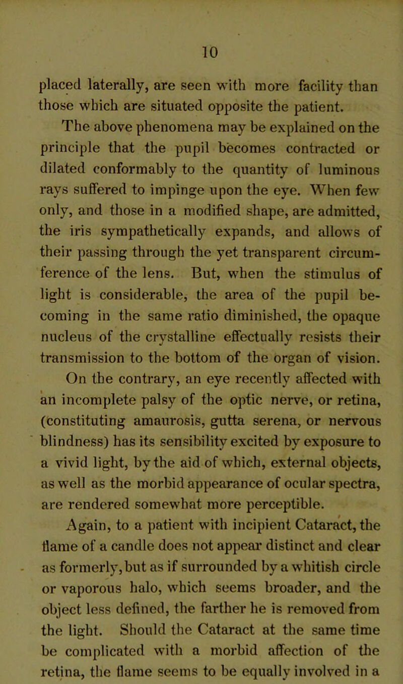 placed laterally, are seen with more facility than those which are situated opposite the patient. The above phenomena may be explained on the principle that the pupil becomes contracted or dilated conformably to the quantity of luminous rays suffered to impinge upon the eye. When few only, and those in a modified shape, are admitted, the iris sympathetically expands, and allows of their passing through the yet transparent circum- ference of the lens. But, when the stimulus of light is considerable, the area of the pupil be- coming in the same ratio diminished, the opaque nucleus of the crystalline effectually resists their transmission to the bottom of the organ of vision. On the contrary, an eye recently affected with an incomplete palsy of the optic nerve, or retina, (constituting amaurosis, gutta serena, or nervous blindness) has its sensibility excited by exposure to a vivid light, by the aid of which, external objects, as well as the morbid appearance of ocular spectra, are rendered somewhat more perceptible. Again, to a patient with incipient Cataract, the flame of a candle does not appeal* distinct and clear as formerly,but as if surrounded by a whitish circle or vaporous halo, which seems broader, and the object less defined, the farther he is removed from the light. Should the Cataract at the same time be complicated with a morbid affection of the retina, the flame seems to be equally involved in a