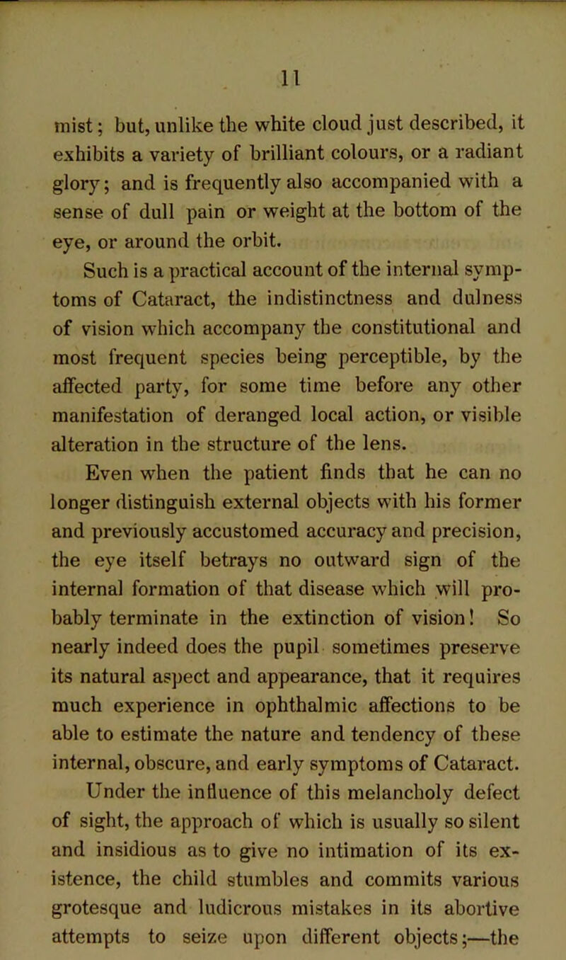 mist; but, unlike the white cloud just described, it exhibits a variety of brilliant colours, or a radiant glory; and is frequently also accompanied with a sense of dull pain or weight at the bottom of the eye, or around the orbit. Such is a practical account of the internal symp- toms of Cataract, the indistinctness and dulness of vision which accompany the constitutional and most frequent species being perceptible, by the affected party, for some time before any other manifestation of deranged local action, or visible alteration in the structure of the lens. Even when the patient finds that he can no longer distinguish external objects with his former and previously accustomed accuracy and precision, the eye itself betrays no outward sign of the internal formation of that disease which will pro- bably terminate in the extinction of vision! So nearly indeed does the pupil sometimes preserve its natural aspect and appearance, that it requires much experience in ophthalmic affections to be able to estimate the nature and tendency of these internal, obscure, and early symptoms of Cataract. Under the influence of this melancholy defect of sight, the approach of which is usually so silent and insidious as to give no intimation of its ex- istence, the child stumbles and commits various grotesque and ludicrous mistakes in its abortive attempts to seize upon different objects;—the