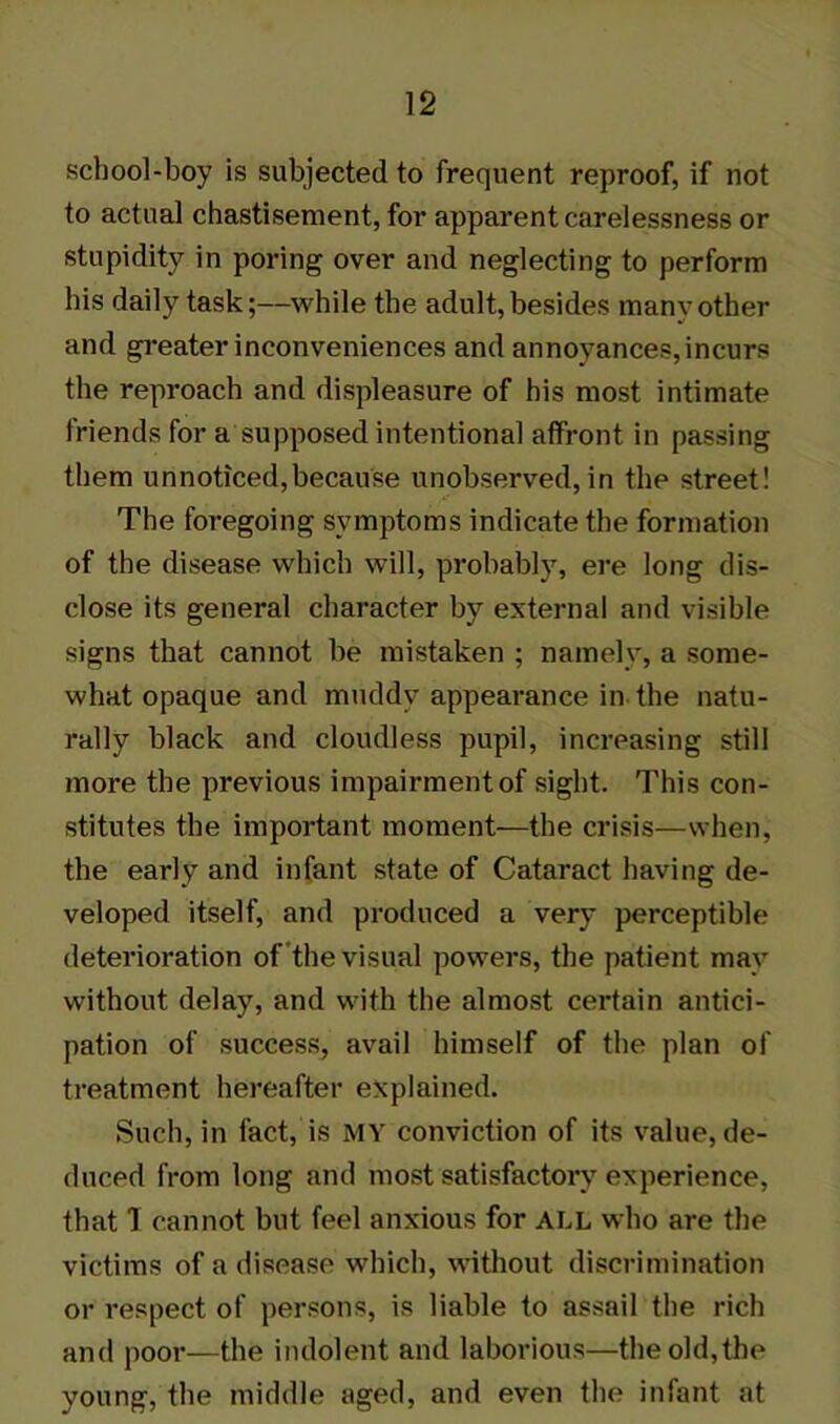 school-boy is subjected to frequent reproof, if not to actual chastisement, for apparent carelessness or stupidity in poring over and neglecting to perform his daily task;—while the adult,besides many other and greater inconveniences and annoyances, incurs the reproach and displeasure of his most intimate friends for a supposed intentional affront in passing them unnoticed,because unobserved,in the street! The foregoing symptoms indicate the formation of the disease which will, probably, ere long dis- close its general character by external and visible signs that cannot be mistaken ; namely, a some- what opaque and muddy appearance in the natu- rally black and cloudless pupil, increasing still more the previous impairment of sight. This con- stitutes the important moment—the crisis—when, the early and infant state of Cataract having de- veloped itself, and produced a very perceptible deterioration of the visual powers, the patient may without delay, and with the almost certain antici- pation of success, avail himself of the plan of treatment hereafter explained. Such, in fact, is MY conviction of its value, de- duced from long and most satisfactory experience, that T cannot but feel anxious for ALL who are the victims of a disease which, without discrimination or respect of persons, is liable to assail the rich and poor—the indolent and laborious—the old,the young, the middle aged, and even the infant at