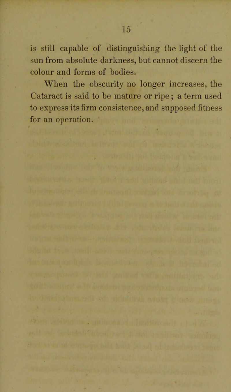 is still capable of distinguishing the light of the sun from absolute darkness, but cannot discern the colour and forms of bodies. When the obscurity no longer increases, the Cataract is said to be mature or ripe; a term used to express its firm consistence, and supposed fitness for an operation.