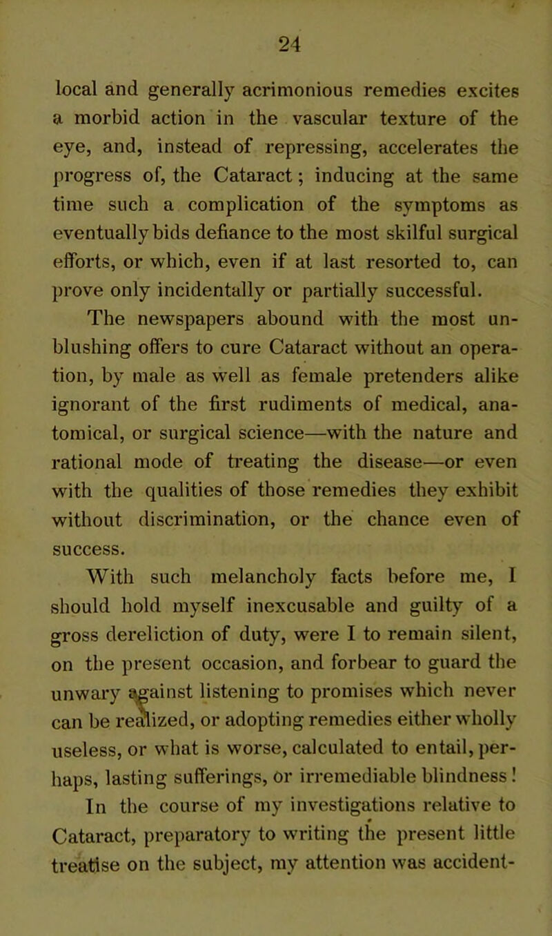 local and generally acrimonious remedies excites a morbid action in the vascular texture of the eye, and, instead of repressing, accelerates the progress of, the Cataract; inducing at the same time such a complication of the symptoms as eventually bids defiance to the most skilful surgical efforts, or which, even if at last resorted to, can prove only incidentally or partially successful. The newspapers abound with the most un- blushing offers to cure Cataract without an opera- tion, by male as well as female pretenders alike ignorant of the first rudiments of medical, ana- tomical, or surgical science—with the nature and rational mode of treating the disease—or even with the qualities of those remedies they exhibit without discrimination, or the chance even of success. With such melancholy facts before me, I should hold myself inexcusable and guilty of a gross dereliction of duty, were I to remain silent, on the present occasion, and forbear to guard the unwary against listening to promises which never can be realized, or adopting remedies either wholly useless, or what is worse, calculated to entail, per- haps, lasting sufferings, or irremediable blindness! In the course of my investigations relative to 0 Cataract, preparatory to writing the present little treatise on the subject, my attention was accident-