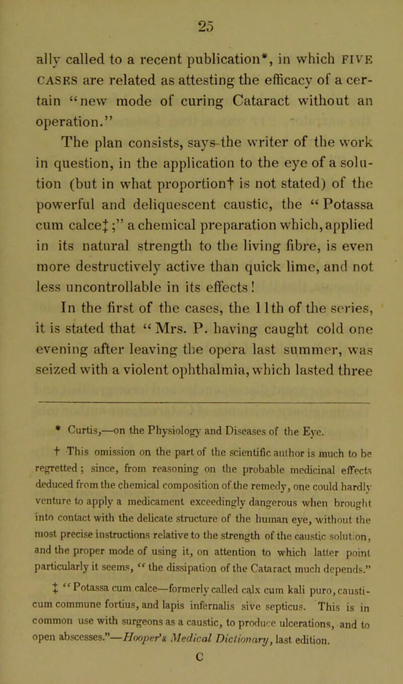 ally called to a recent publication*, in which FIVE CASES are related as attesting the efficacy of a cer- tain “new mode of curing Cataract without an operation.” The plan consists, says the writer of the work in question, in the application to the eye of a solu- tion (but in what proportion! is not stated) of the powerful and deliquescent caustic, the “ Potassa cum calceja chemical preparation which, applied in its natural strength to the living fibre, is even more destructively active than quick lime, and not less uncontrollable in its effects! In the first of the cases, the 11th of the series, it is stated that “ Mrs. P. having caught cold one evening after leaving the opera last summer, was seized with a violent ophthalmia, which lasted three * Curtis,—on the Physiology and Diseases of the Eye. t This omission on the part of the scientific anlhor is much to be regretted ; since, from reasoning on the probable medicinal effects deduced from the chemical composition of the remedy, one could hardly venture to apply a medicament exceedingly dangerous when brought into contact with the delicate structure of the human eye, without the most precise instructions relative to the strength of the caustic solution, and the proper mode of using it, on attention to which latter point particularly it seems, “ the dissipation of the Cataract much depends.” t “ Potassa cum calce—formerly called calx cum kali puro,cnusti- cum commune fortius, and lapis infernalis sive septicus. This is in common use with surgeons as a caustic, to produce ulcerations, and to open abscesses.”—Hooper’s Medical Dictionary, last edition. C