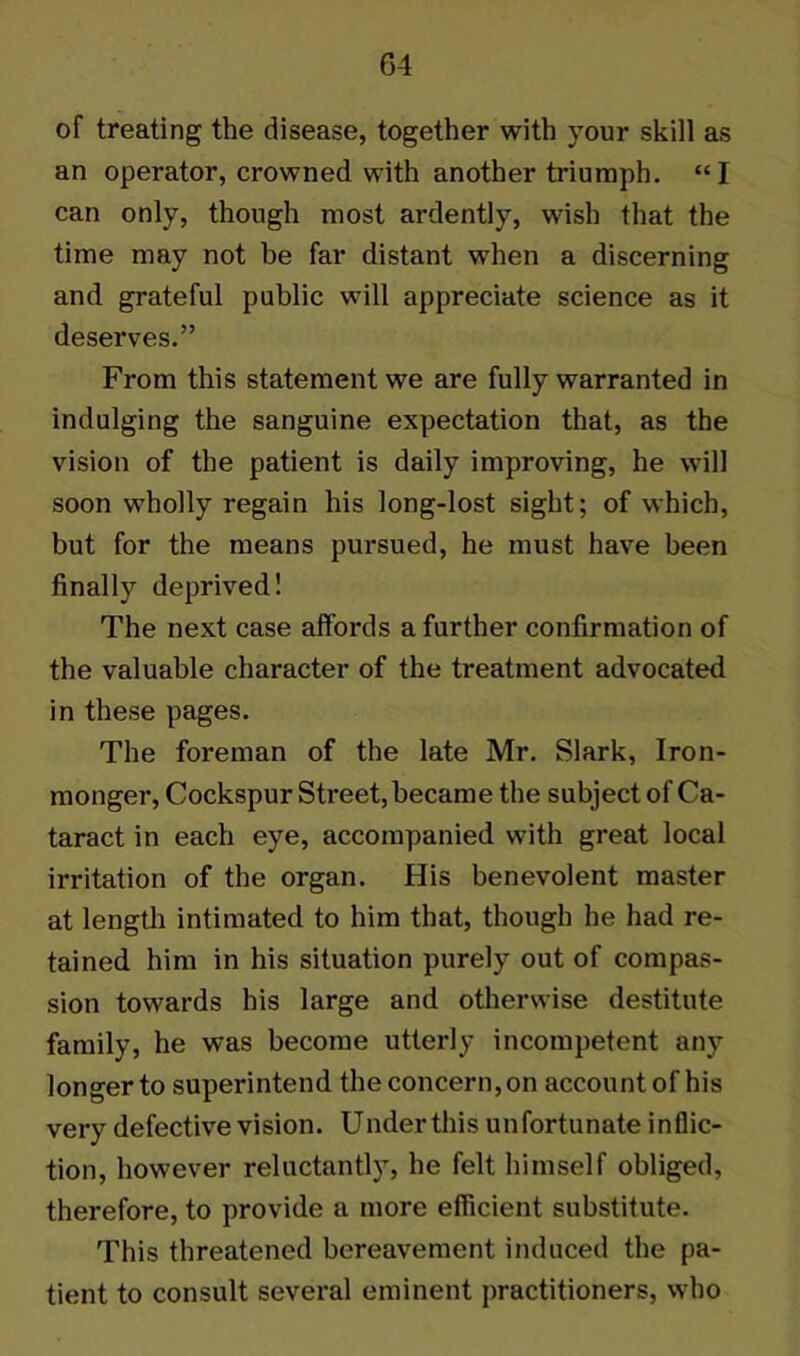 of treating the disease, together with your skill as an operator, crowned with another triumph. “I can only, though most ardently, wish that the time may not be far distant when a discerning and grateful public will appreciate science as it deserves.” From this statement we are fully warranted in indulging the sanguine expectation that, as the vision of the patient is daily improving, he will soon wholly regain his long-lost sight; of which, but for the means pursued, he must have been finally deprived! The next case affords a further confirmation of the valuable character of the treatment advocated in these pages. The foreman of the late Mr. Slark, Iron- monger, Cockspur Street, became the subject of Ca- taract in each eye, accompanied with great local irritation of the organ. His benevolent master at length intimated to him that, though he had re- tained him in his situation purely out of compas- sion towards his large and otherwise destitute family, he was become utterly incompetent any longerto superintend theconcern,on account of his very defective vision. Underthis unfortunate inflic- tion, however reluctantly, he felt himself obliged, therefore, to provide a more efficient substitute. This threatened bereavement induced the pa- tient to consult several eminent practitioners, who