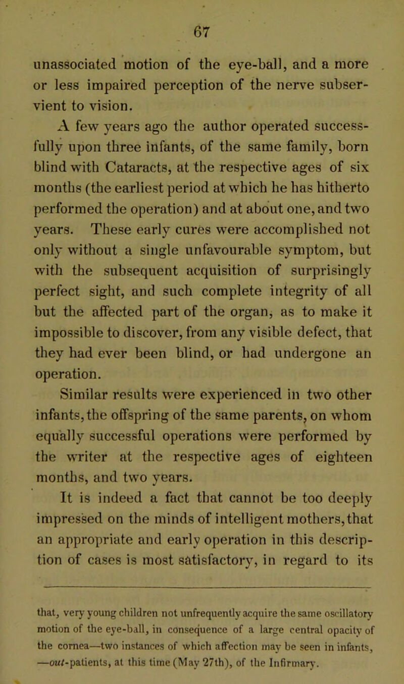 unassociated motion of the eye-ball, and a more or less impaired perception of the nerve subser- vient to vision. A few years ago the author operated success- fully upon three infants, of the same family, born blind with Cataracts, at the respective ages of six months (the earliest period at which he has hitherto performed the operation) and at about one, and two years. These early cures were accomplished not only without a single unfavourable symptom, but with the subsequent acquisition of surprisingly perfect sight, and such complete integrity of all but the affected part of the organ, as to make it impossible to discover, from any visible defect, that they had ever been blind, or had undergone an operation. Similar results were experienced in two other infants, the offspring of the same parents, on whom equally successful operations were performed by the writer at the respective ages of eighteen months, and two years. It is indeed a fact that cannot be too deeply impressed on the minds of intelligent mothers,that an appropriate and early operation in this descrip- tion of cases is most satisfactory, in regard to its that, very young children not unfrequently acquire the same oscillatory motion of the eye-ball, in consequence of a large central opacity of the cornea—two instances of which affection may be seen in infants, —ouf-patients, at this time (May 27th), of the Infirmary.