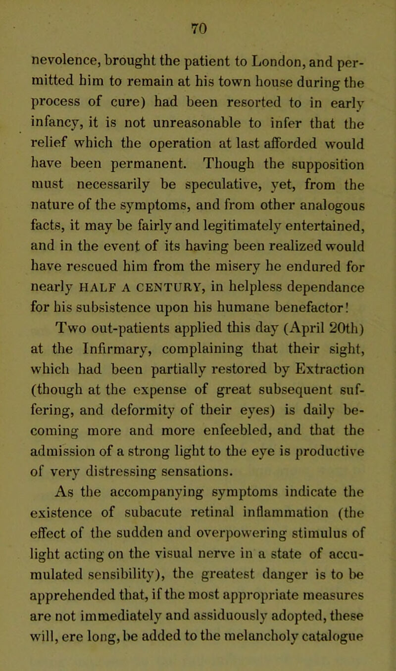 nevolence, brought the patient to London, and per- mitted him to remain at his town house during the process of cure) had been resorted to in early infancy, it is not unreasonable to infer that the relief which the operation at last afforded would have been permanent. Though the supposition must necessarily be speculative, yet, from the nature of the symptoms, and from other analogous facts, it maybe fairly and legitimately entertained, and in the event of its having been realized would have rescued him from the misery he endured for nearly HALF A CENTURY, in helpless dependance for his subsistence upon his humane benefactor! Two out-patients applied this day (April 20th) at the Infirmary, complaining that their sight, which had been partially restored by Extraction (though at the expense of great subsequent suf- fering, and deformity of their eyes) is daily be- coming more and more enfeebled, and that the admission of a strong light to the eye is productive of very distressing sensations. As the accompanying symptoms indicate the existence of subacute retinal inflammation (the effect of the sudden and overpowering stimulus of light acting on the visual nerve in a state of accu- mulated sensibility), the greatest danger is to be apprehended that, if the most appropriate measures are not immediately and assiduously adopted, these will, ere long, be added to the melancholy catalogue