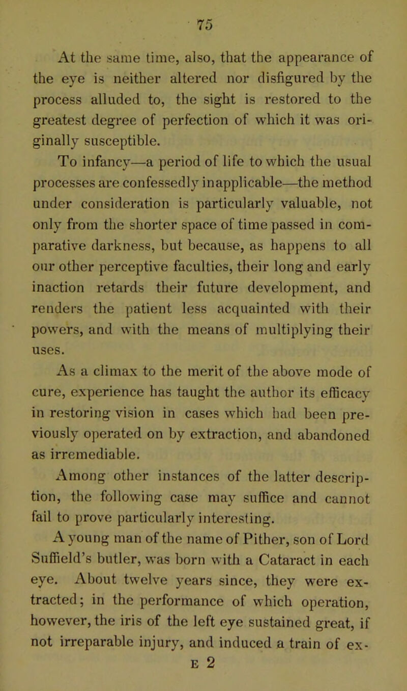 At the same time, also, that the appearance of the eye is neither altered nor disfigured by the process alluded to, the sight is restored to the greatest degree of perfection of which it was ori- ginally susceptible. To infancy—a period of life to which the usual processes are confessedly inapplicable—the method under consideration is particularly valuable, not only from the shorter space of time passed in com- parative darkness, but because, as happens to all our other perceptive faculties, their long and early inaction retards their future development, and renders the patient less acquainted with their powers, and with the means of multiplying their uses. As a climax to the merit of the above mode of cure, experience has taught the author its efficacy in restoring vision in cases which had been pre- viously operated on by extraction, and abandoned as irremediable. Among other instances of the latter descrip- tion, the following case may suffice and cannot fail to prove particularly interesting. A young man of the name of Pither, son of Lord Suffield’s butler, was born with a Cataract in each eye. About twelve years since, they were ex- tracted; in the performance of which operation, however, the iris of the left eye sustained great, if not irreparable injury, and induced a train of ex- E 2