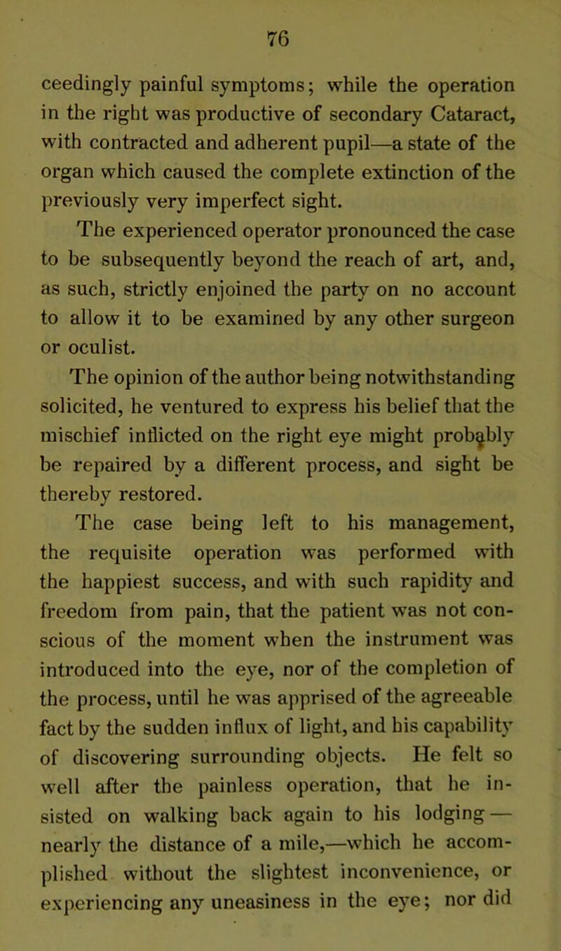 ceedingly painful symptoms; while the operation in the right was productive of secondary Cataract, with contracted and adherent pupil—a state of the organ which caused the complete extinction of the previously very imperfect sight. The experienced operator pronounced the case to be subsequently beyond the reach of art, and, as such, strictly enjoined the party on no account to allow it to be examined by any other surgeon or oculist. The opinion of the author being notwithstanding solicited, he ventured to express his belief that the mischief inflicted on the right eye might probably be repaired by a different process, and sight be thereby restored. The case being left to his management, the requisite operation was performed with the happiest success, and with such rapidity7 and freedom from pain, that the patient was not con- scious of the moment when the instrument was introduced into the eye, nor of the completion of the process, until he was apprised of the agreeable fact by the sudden influx of light, and his capability of discovering surrounding objects. He felt so well after the painless operation, that he in- sisted on walking back again to his lodging — nearly the distance of a mile,—which he accom- plished without the slightest inconvenience, or experiencing any uneasiness in the eye; nor did