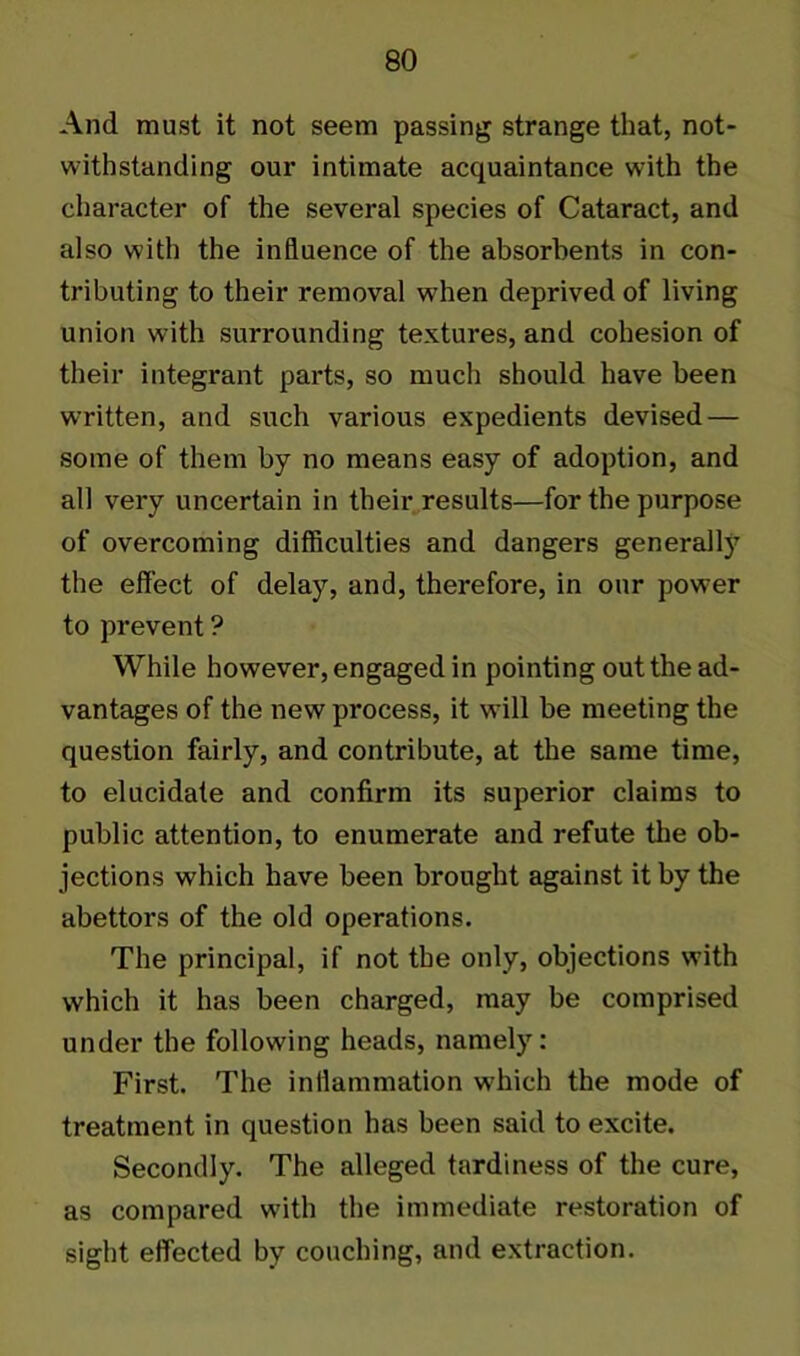 And must it not seem passing strange that, not- withstanding our intimate acquaintance with the character of the several species of Cataract, and also with the influence of the absorbents in con- tributing to their removal when deprived of living union with surrounding textures, and cohesion of their integrant parts, so much should have been written, and such various expedients devised — some of them by no means easy of adoption, and all very uncertain in their results—for the purpose of overcoming difficulties and dangers generally the effect of delay, and, therefore, in our power to prevent ? While however, engaged in pointing out the ad- vantages of the new process, it will be meeting the question fairly, and contribute, at the same time, to elucidate and confirm its superior claims to public attention, to enumerate and refute the ob- jections which have been brought against it by the abettors of the old operations. The principal, if not the only, objections with which it has been charged, may be comprised under the following heads, namely: First. The inflammation which the mode of treatment in question has been said to excite. Secondly. The alleged tardiness of the cure, as compared with the immediate restoration of sight effected by couching, and extraction.