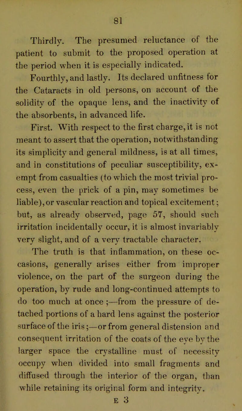 Thirdly. The presumed reluctance of the patient to submit to the proposed operation at the period when it is especially indicated. Fourthly, and lastly. Its declared unfitness for the Cataracts in old persons, on account of the solidity of the opaque lens, and the inactivity of the absorbents, in advanced life. First. With respect to the first charge, it is not meant to assert that the operation, notwithstanding its simplicity and general mildness, is at all times, and in constitutions of peculiar susceptibility, ex- empt from casualties (to which the most trivial pro- cess, even the prick of a pin, may sometimes be liable), or vascular reaction and topical excitement; but, as already observed, page 57, should such irritation incidentally occur, it is almost invariably very slight, and of a very tractable character. The truth is that inflammation, on these oc- casions, generally arises either from improper violence, on the part of the surgeon during the operation, by rude and long-continued attempts to do too much at once ;—from the pressure of de- tached portions of a hard lens against the posterior surface of the iris;—or from general distension and consequent irritation of the coats of the eve by the larger space the crystalline must of necessity occupy when divided into small fragments and diffused through the interior of the organ, than while retaining its original form and integrity. E 3
