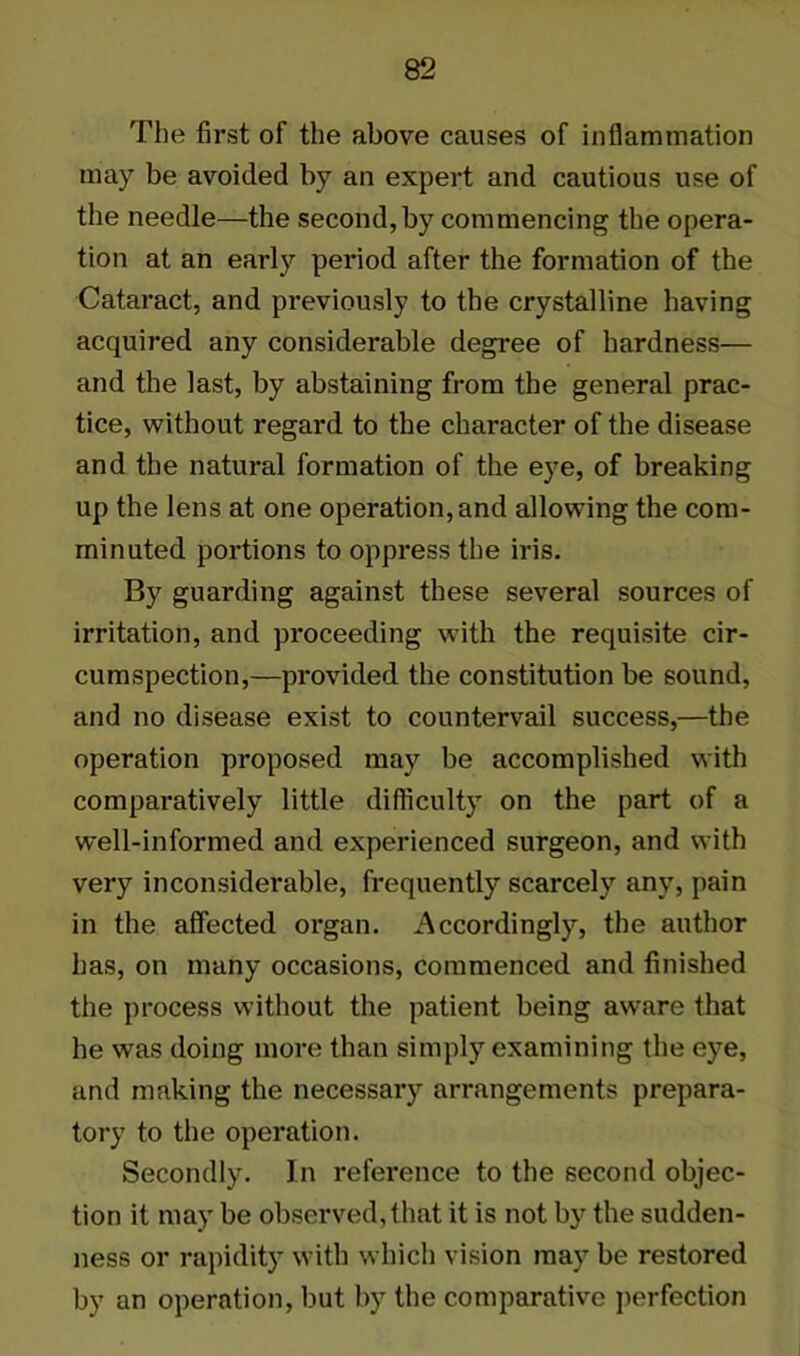 The first of the above causes of inflammation may be avoided by an expert and cautious use of the needle—the second, by commencing the opera- tion at an early period after the formation of the Cataract, and previously to the crystalline having acquired any considerable degree of hardness— and the last, by abstaining from the general prac- tice, without regard to the character of the disease and the natural formation of the eye, of breaking up the lens at one operation, and allowing the com- minuted portions to oppress the iris. By guarding against these several sources of irritation, and proceeding with the requisite cir- cumspection,—provided the constitution be sound, and no disease exist to countervail success,—the operation proposed may be accomplished with comparatively little difficulty on the part of a well-informed and experienced surgeon, and with very inconsiderable, frequently scarcely any, pain in the affected organ. Accordingly, the author has, on many occasions, commenced and finished the process without the patient being aware that he was doing more than simply examining the eye, and making the necessary arrangements prepara- tory to the operation. Secondly. In reference to the second objec- tion it may be observed, that it is not by the sudden- ness or rapidity with which vision may be restored by an operation, but by the comparative perfection