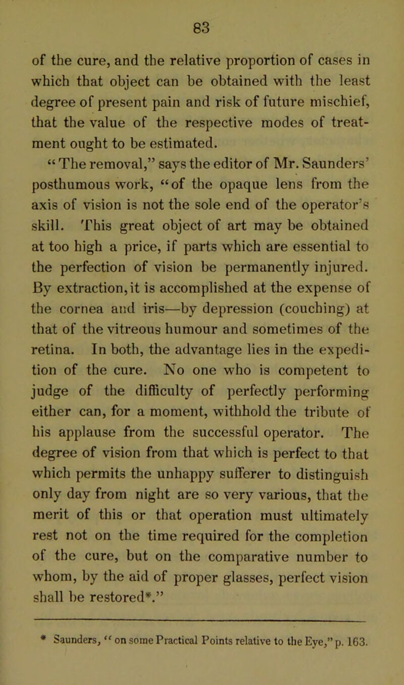 of the cure, and the relative proportion of cases in which that object can be obtained with the least degree of present pain and risk of future mischief, that the value of the respective modes of treat- ment ought to be estimated. “ The removal,” says the editor of Mr. Saunders’ posthumous work, “of the opaque lens from the axis of vision is not the sole end of the operator’s skill. This great object of art may be obtained at too high a price, if parts which are essential to the perfection of vision be permanently injured. By extraction, it is accomplished at the expense of the cornea and iris—by depression (couching) at that of the vitreous humour and sometimes of the retina. In both, the advantage lies in the expedi- tion of the cure. No one who is competent to judge of the difficulty of perfectly performing either can, for a moment, withhold the tribute of his applause from the successful operator. The degree of vision from that which is perfect to that which permits the unhappy sufferer to distinguish only day from night are so very various, that the merit of this or that operation must ultimately rest not on the time required for the completion of the cure, but on the comparative number to whom, by the aid of proper glasses, perfect vision shall be restored*.” * Saunders, “ on some Practical Points relative to the Eye,” p. 163.