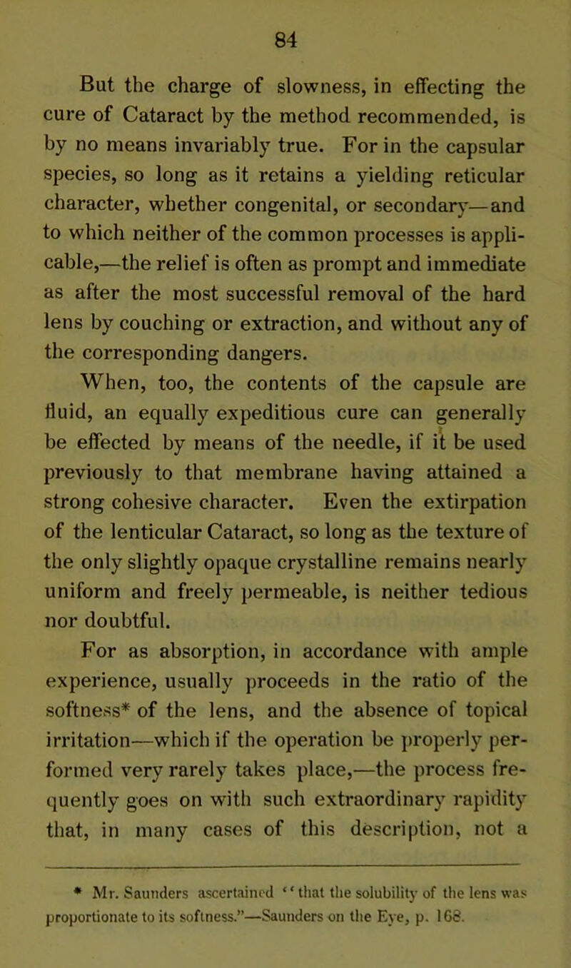 But the charge of slowness, in effecting the cure of Cataract by the method recommended, is by no means invariably true. For in the capsular species, so long as it retains a yielding reticular character, whether congenital, or secondary—and to which neither of the common processes is appli- cable,—the relief is often as prompt and immediate as after the most successful removal of the hard lens by couching or extraction, and without any of the corresponding dangers. When, too, the contents of the capsule are fluid, an equally expeditious cure can generally be effected by means of the needle, if it be used previously to that membrane having attained a strong cohesive character. Even the extirpation of the lenticular Cataract, so long as the texture of the only slightly opaque crystalline remains nearly uniform and freely permeable, is neither tedious nor doubtful. For as absorption, in accordance with ample experience, usually proceeds in the ratio of the softness* of the lens, and the absence of topical irritation—which if the operation be properly per- formed very rarely takes place,—the process fre- quently goes on with such extraordinary rapidity that, in many cases of this description, not a * Mr. Saunders ascertained ‘‘ that the solubility of the lens was proportionate to its softness.”—Saunders on the Eye, p. 168.