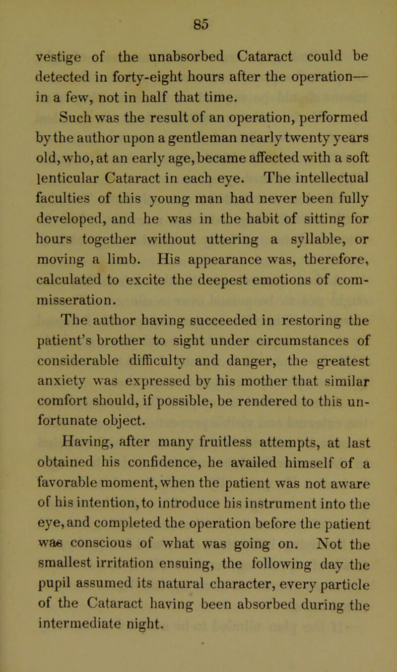 vestige of the unabsorbed Cataract could be detected in forty-eight hours after the operation— in a few, not in half that time. Such was the result of an operation, performed by the author upon a gentleman nearly twenty years old, who, at an early age,became affected with a soft lenticular Cataract in each eye. The intellectual faculties of this young man had never been fully developed, and he was in the habit of sitting for hours together without uttering a syllable, or moving a limb. His appearance was, therefore, calculated to excite the deepest emotions of com- misseration. The author having succeeded in restoring the patient’s brother to sight under circumstances of considerable difficulty and danger, the greatest anxiety was expressed by his mother that similar comfort should, if possible, be rendered to this un- fortunate object. Having, after many fruitless attempts, at last obtained his confidence, he availed himself of a favorable moment, when the patient was not aware of his intention, to introduce his instrument into the eye, and completed the operation before the patient was conscious of what was going on. Not the smallest irritation ensuing, the following day the pupil assumed its natural character, every particle of the Cataract having been absorbed during the intermediate night.