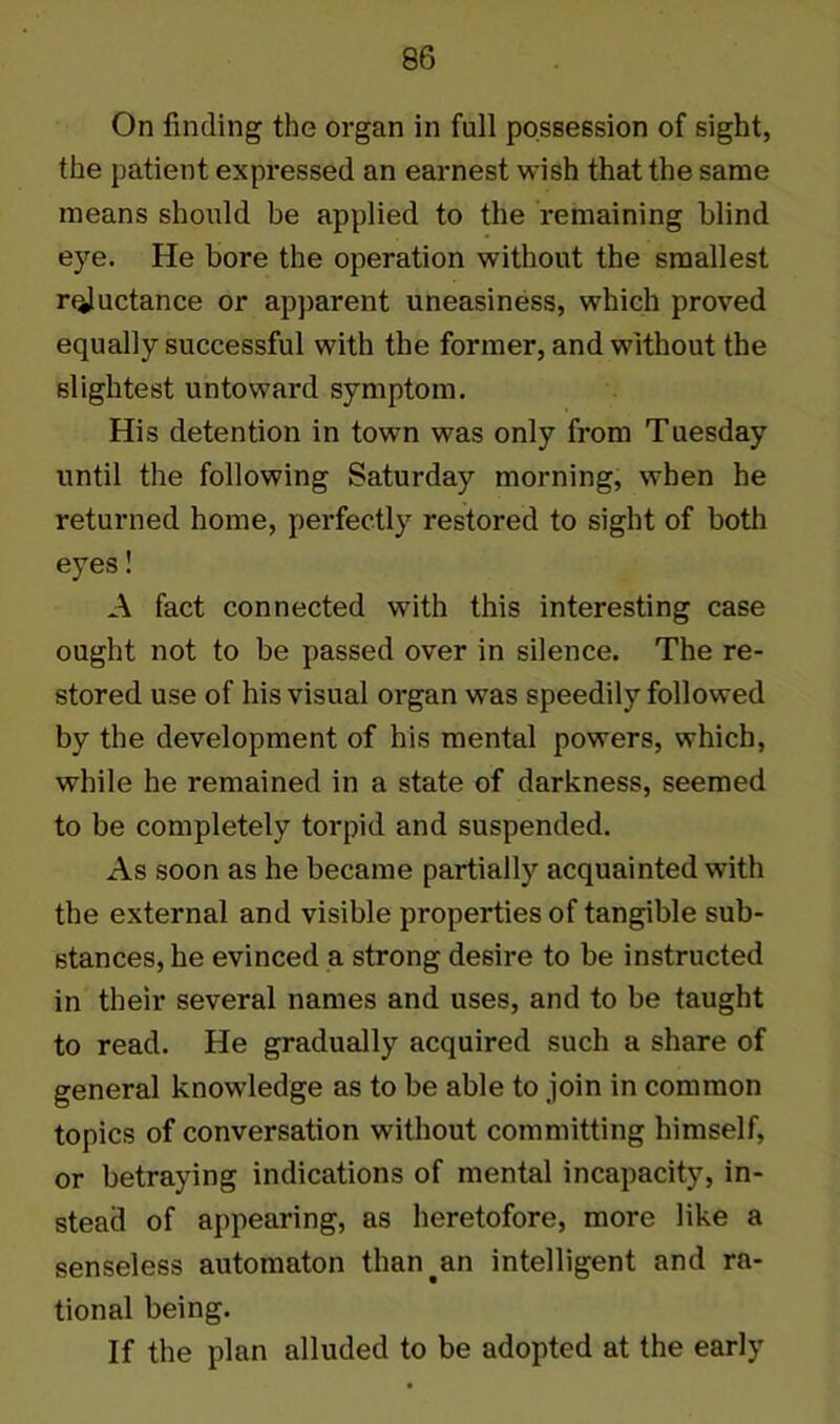 On finding the organ in full possession of sight, the patient expressed an earnest wish that the same means should be applied to the remaining blind eye. He bore the operation without the smallest reluctance or apparent uneasiness, which proved equally successful with the former, and without the slightest untoward symptom. His detention in town was only from Tuesday until the following Saturday morning, when he returned home, perfectly restored to sight of both eyes! A fact connected with this interesting case ought not to be passed over in silence. The re- stored use of his visual organ was speedily followed by the development of his mental powers, which, while he remained in a state of darkness, seemed to be completely torpid and suspended. As soon as he became partially acquainted with the external and visible properties of tangible sub- stances, he evinced a strong desire to be instructed in their several names and uses, and to be taught to read. He gradually acquired such a share of general knowledge as to be able to join in common topics of conversation without committing himself, or betraying indications of mental incapacity, in- stead of appearing, as heretofore, more like a senseless automaton than.an intelligent and ra- tional being. If the plan alluded to be adopted at the early