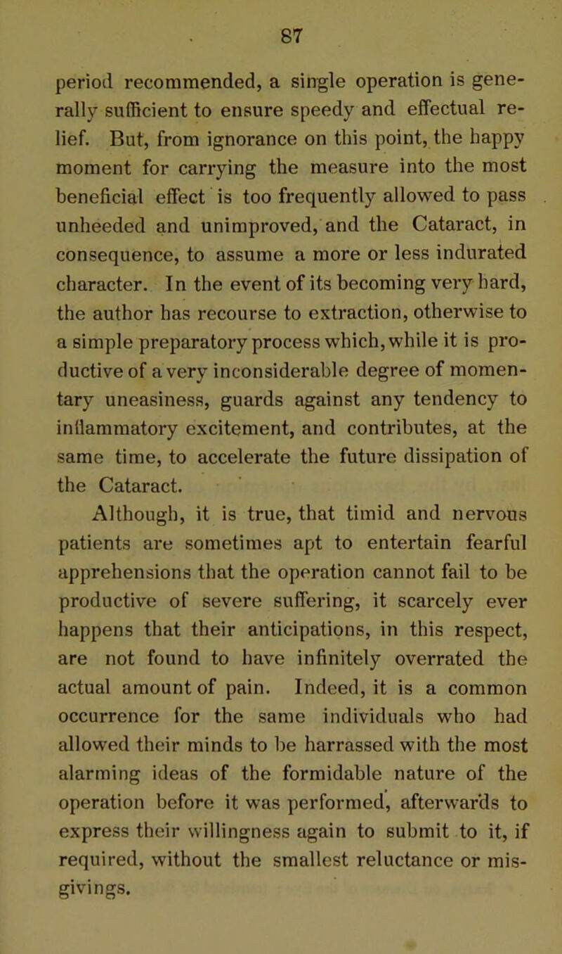 period recommended, a single operation is gene- rally sufficient to ensure speedy and effectual re- lief. But, from ignorance on this point, the happy moment for carrying the measure into the most beneficial effect is too frequently allowed to pass unheeded and unimproved, and the Cataract, in consequence, to assume a more or less indurated character. In the event of its becoming very hard, the author has recourse to extraction, otherwise to a simple preparatory process which, while it is pro- ductive of a very inconsiderable degree of momen- tary uneasiness, guards against any tendency to inllammatory excitement, and contributes, at the same time, to accelerate the future dissipation of the Cataract. Although, it is true, that timid and nervous patients are sometimes apt to entertain fearful apprehensions that the operation cannot fail to be productive of severe suffering, it scarcely ever happens that their anticipations, in this respect, are not found to have infinitely overrated the actual amount of pain. Indeed, it is a common occurrence for the same individuals who had allowed their minds to be harrassed with the most alarming ideas of the formidable nature of the operation before it was performed, afterwards to express their willingness again to submit to it, if required, without the smallest reluctance or mis- givings.