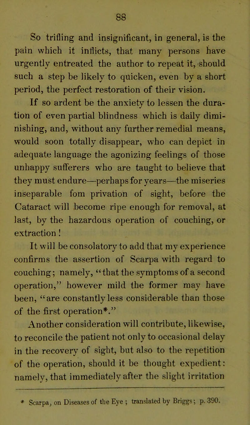 So trifling and insignificant, in general, is the pain which it inflicts, that many persons have urgently entreated the author to repeat it, should such a step be likely to quicken, even by a short period, the perfect restoration of their vision. If so ardent be the anxiety to lessen the dura- tion of even partial blindness which is daily dimi- nishing, and, without any further remedial means, would soon totally disappear, who can depict in adequate language the agonizing feelings of those unhappy sufferers who are taught to believe that they must endure—perhaps for years—the miseries inseparable fom privation of sight, before the Cataract will become ripe enough for removal, at last, by the hazardous operation of couching, or extraction ! It will be consolatory to add that my experience confirms the assertion of Scarpa with regard to couching; namely, “that the symptoms of a second operation,” however mild the former may have been, “are constantly less considerable than those of the first operation*.” Another consideration will contribute, likewise, to reconcile the patient not only to occasional delay in the recovery of sight, but also to the repetition of the operation, should it be thought expedient: namely, that immediately after the slight irritation * Scarpa, on Diseases of the Eye ; translated by Briggs; p. 390.
