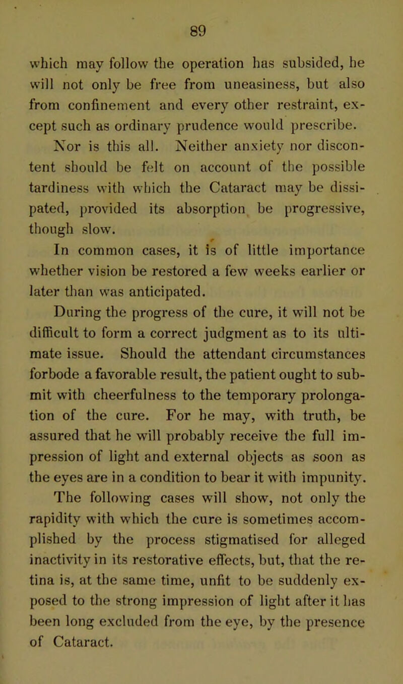 which may follow the operation has subsided, he will not only be free from uneasiness, but also from confinement and every other restraint, ex- cept such as ordinary prudence would prescribe. Nor is this all. Neither anxiety nor discon- tent should be felt on account of the possible tardiness with which the Cataract may be dissi- pated, provided its absorption be progressive, though slow. In common cases, it is of little importance whether vision be restored a few weeks earlier or later than was anticipated. During the progress of the cure, it will not be difficult to form a correct judgment as to its ulti- mate issue. Should the attendant circumstances forbode a favorable result, the patient ought to sub- mit with cheerfulness to the temporary prolonga- tion of the cure. For he may, with truth, be assured that he will probably receive the full im- pression of light and external objects as soon as the eyes are in a condition to bear it with impunity. The following cases will show, not only the rapidity with which the cure is sometimes accom- plished by the process stigmatised for alleged inactivity in its restorative effects, but, that the re- tina is, at the same time, unfit to be suddenly ex- posed to the strong impression of light after it has been long excluded from the eye, by the presence of Cataract.