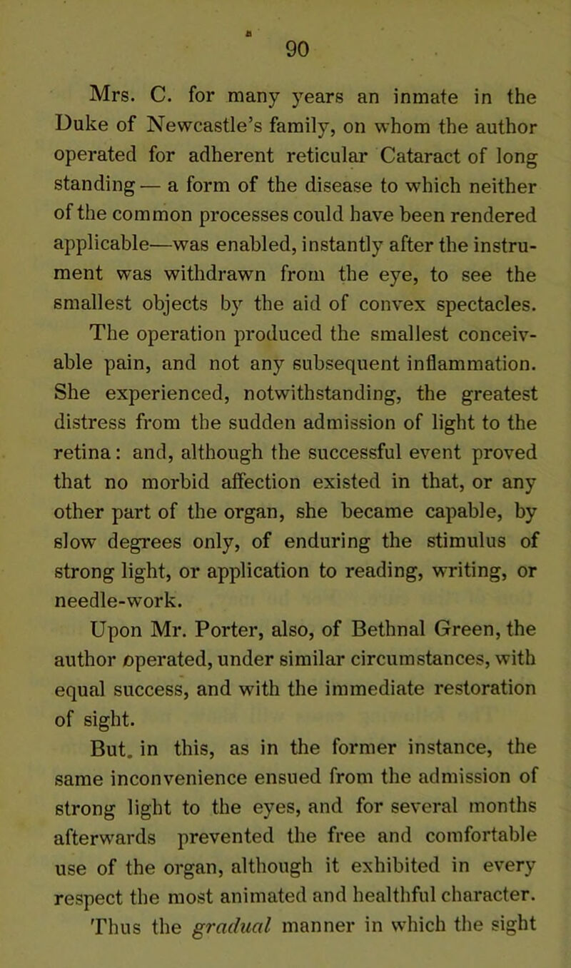 Mrs. C. for many years an inmate in the Duke of Newcastle’s family, on whom the author operated for adherent reticular Cataract of long standing— a form of the disease to which neither of the common processes could have been rendered applicable—was enabled, instantly after the instru- ment was withdrawn from the eye, to see the smallest objects by the aid of convex spectacles. The operation produced the smallest conceiv- able pain, and not any subsequent inflammation. She experienced, notwithstanding, the greatest distress from the sudden admission of light to the retina: and, although the successful event proved that no morbid affection existed in that, or any other part of the organ, she became capable, by slow degrees only, of enduring the stimulus of strong light, or application to reading, writing, or needle-work. Upon Mr. Porter, also, of Bethnal Green, the author operated, under similar circumstances, with equal success, and with the immediate restoration of sight. But. in this, as in the former instance, the same inconvenience ensued from the admission of strong light to the eyes, and for several months afterwards prevented the free and comfortable use of the organ, although it exhibited in every respect the most animated and healthful character. Thus the gradual manner in which the sight