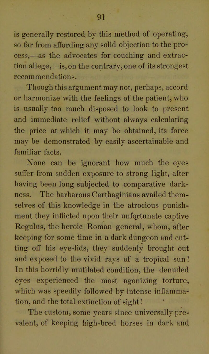 is generally restored by this method of operating, so far from affording any solid objection to the pro- cess,—as the advocates for couching and extrac- tion allege,—is, on the contrary, one of its strongest recommendations. Though this argument may not, perhaps, accord or harmonize with the feelings of the patient, who is usually too much disposed to look to present and immediate relief without always calculating the price at which it may be obtained, its force may he demonstrated by easily ascertainable and familiar facts. None can be ignorant how much the eyes suffer from sudden exposure to strong light, after having been long subjected to comparative dark- ness. The barbarous Carthaginians availed them- selves of this knowledge in the atrocious punish- ment they inflicted upon their unfortunate captive Regulus, the heroic Roman general, whom, after keeping for some time in a dark dungeon and cut- ting off his eye-lids, they suddenly brought out and exposed to the vivid rays of a tropical sun! In this horridly mutilated condition, the denuded eyes experienced the most agonizing torture, which was speedily followed by intense inflamma- tion, and the total extinction of sight! The custom, some years since universally pre- valent, of keeping high-bred horses in dark and