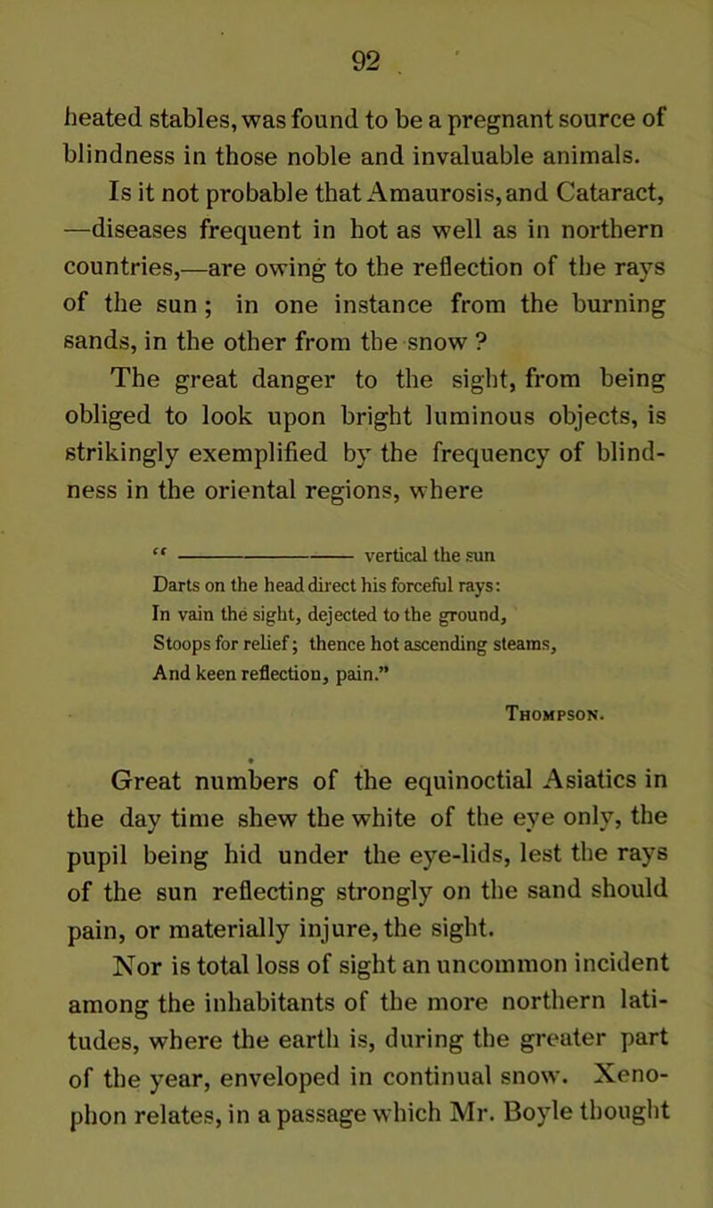 heated stables, was found to be a pregnant source of blindness in those noble and invaluable animals. Is it not probable that Amaurosis, and Cataract, —diseases frequent in hot as well as in northern countries,—are owing to the reflection of the rays of the sun ; in one instance from the burning sands, in the other from the snow ? The great danger to the sight, from being obliged to look upon bright luminous objects, is strikingly exemplified by the frequency of blind- ness in the oriental regions, where “ vertical the sun Darts on the head direct his forceful rays: In vain the sight, dejected to the ground. Stoops for relief; thence hot ascending steams. And keen reflection, pain.” Thompson. Great numbers of the equinoctial Asiatics in the day time shew the white of the eye only, the pupil being bid under the eye-lids, lest the rays of the sun reflecting strongly on the sand should pain, or materially injure, the sight. Nor is total loss of sight an uncommon incident among the inhabitants of the more northern lati- tudes, where the earth is, during the greater part of the year, enveloped in continual snow. Xeno- phon relates, in a passage which Mr. Boyle thought