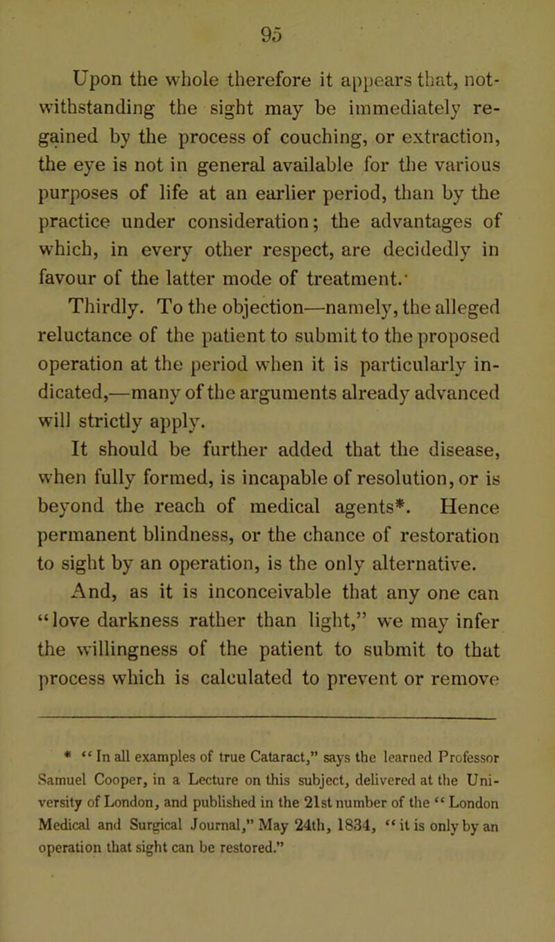 Upon the whole therefore it appears that, not- withstanding the sight may be immediately re- gained by the process of couching, or extraction, the eye is not in general available for the various purposes of life at an earlier period, than by the practice under consideration; the advantages of which, in every other respect, are decidedly in favour of the latter mode of treatment.' Thirdly. To the objection—namely, the alleged reluctance of the patient to submit to the proposed operation at the period when it is particularly in- dicated,—many of the arguments already advanced will strictly apply. It should be further added that the disease, when fully formed, is incapable of resolution, or is beyond the reach of medical agents*. Hence permanent blindness, or the chance of restoration to sight by an operation, is the only alternative. And, as it is inconceivable that any one can “love darkness rather than light,” we may infer the willingness of the patient to submit to that process which is calculated to prevent or remove * “ In all examples of true Cataract,” says the learned Professor Samuel Cooper, in a Lecture on this subject, delivered at the Uni- versity of London, and published in the 21st number of the “ London Medical and Surgical Journal,” May 24th, 1834, “ it is only by an operation that sight can be restored.”