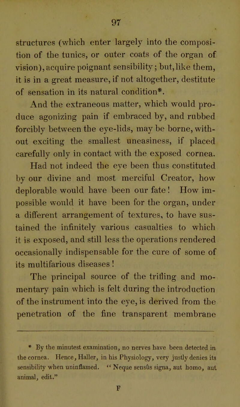 structures (which enter largely into the composi- tion of the tunics, or outer coats of the organ of vision), acquire poignant sensibility; but,like them, it is in a great measure, if not altogether, destitute of sensation in its natural condition*. And the extraneous matter, which would pro- duce agonizing pain if embraced by, and rubbed forcibly between tbe eye-lids, may be borne, with- out exciting the smallest uneasiness, if placed carefully only in contact with the exposed cornea. Had not indeed the eye been thus constituted by our divine and most merciful Creator, how deplorable would have been our fate ! How im- possible would it have been for the organ, under a different arrangement of textures, to have sus- tained the infinitely various casualties to which it is exposed, and still less the operations rendered occasionally indispensable for the cure of some of its multifarious diseases! The principal source of the trilling and mo- mentary pain which is felt during the introduction of the instrument into the eye, is derived from the penetration of the fine transparent membrane * By the minutest examination, no nerves have been detected in the cornea. Hence, Haller, in his Physiology, very justly denies its sensibility when uninflamed. “ Neque sensus signa, aut homo, aut animal, edit.” F