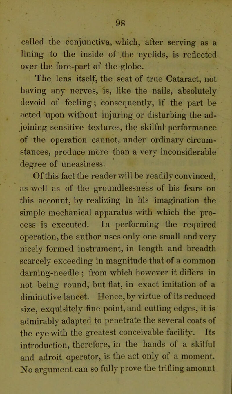 called the conjunctiva, which, after serving as a lining to the inside of the eyelids, is reflected over the fore-part of the globe. The lens itself, the seat of true Cataract, not having any nerves, is, like the nails, absolutely devoid of feeling; consequently, if the part be acted upon without injuring or disturbing the ad- joining sensitive textures, the skilful performance of the operation cannot, under ordinary circum- stances, produce more than a very inconsiderable degree of uneasiness. Of this fact the reader will be readily convinced, as well as of the groundlessness of his fears on this account, by realizing in his imagination the simple mechanical apparatus with which the pro- cess is executed. In performing the required operation, the author uses only one small and very nicely formed instrument, in length and breadth scarcely exceeding in magnitude that of a common darning-needle ; from which however it differs in not being round, but flat, in exact imitation of a diminutive lancet. Hence, by virtue of its reduced size, exquisitely tine point, and cutting edges, it is admirably adapted to penetrate the several coats of the eye with the greatest conceivable facility. Its introduction, therefore, in the hands of a skilful and adroit operator, is the act only of a moment. No argument can so fully prove the trifling amount