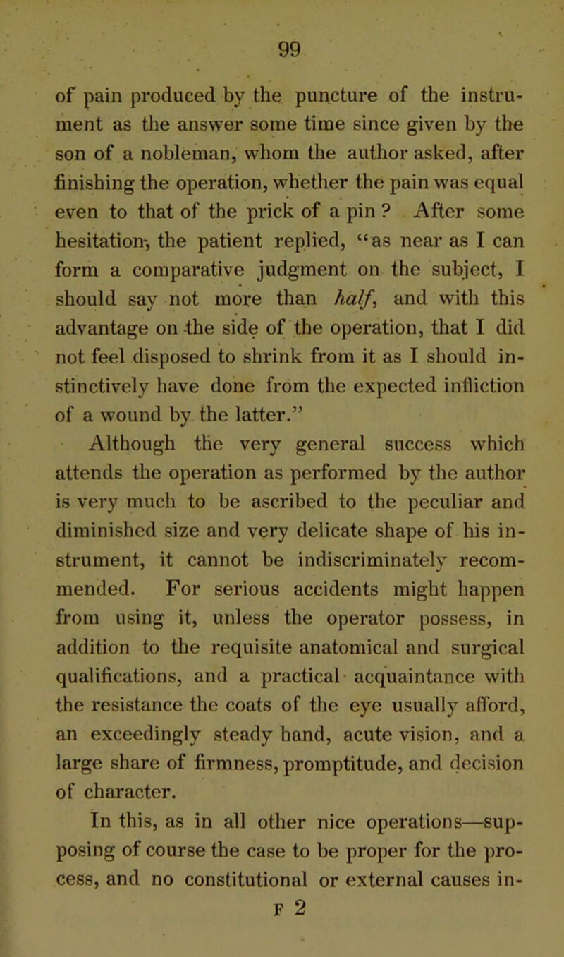 of pain produced by the puncture of the instru- ment as the answer some time since given by the son of a nobleman, whom the author asked, after finishing the operation, whether the pain was equal even to that of the prick of a pin ? After some hesitation-, the patient replied, “as near as I can form a comparative judgment on the subject, I should say not more than half, and with this advantage on the side of the operation, that I did not feel disposed to shrink from it as I should in- stinctively have done from the expected infliction of a wound by the latter.” Although the very general success which attends the operation as performed by the author is very much to be ascribed to the peculiar and diminished size and very delicate shape of his in- strument, it cannot be indiscriminately recom- mended. For serious accidents might happen from using it, unless the operator possess, in addition to the requisite anatomical and surgical qualifications, and a practical acquaintance with the resistance the coats of the eye usually afford, an exceedingly steady hand, acute vision, and a large share of firmness, promptitude, and decision of character. In this, as in all other nice operations—sup- posing of course the case to be proper for the pro- cess, and no constitutional or external causes in-