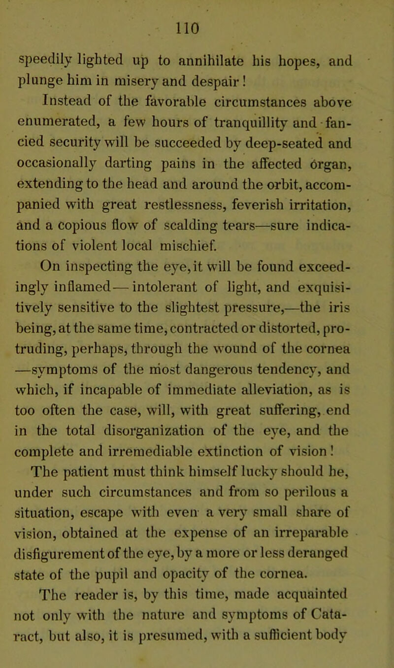 speedily lighted up to annihilate his hopes, and plunge him in misery and despair ! Instead of the favorable circumstances above enumerated, a few hours of tranquillity and fan- cied security will be succeeded by deep-seated and occasionally darting pains in the affected organ, extending to the head and around the orbit, accom- panied with great restlessness, feverish irritation, and a copious flow of scalding tears—sure indica- tions of violent local mischief. On inspecting the eye, it will be found exceed- ingly inflamed— intolerant of light, and exquisi- tively sensitive to the slightest pressure,—the iris being, at the same time, contracted or distorted, pro- truding, perhaps, through the wound of the cornea —symptoms of the most dangerous tendency, and which, if incapable of immediate alleviation, as is too often the case, will, with great suffering, end in the total disorganization of the eye, and the complete and irremediable extinction of vision! The patient must think himself lucky should he, under such circumstances and from so perilous a situation, escape with even a very small share of vision, obtained at the expense of an irreparable disfigurement of the eye, by a more or less deranged state of the pupil and opacity of the cornea. The reader is, by this time, made acquainted not only with the nature and symptoms of Cata- ract, but also, it is presumed, with a sufficient body