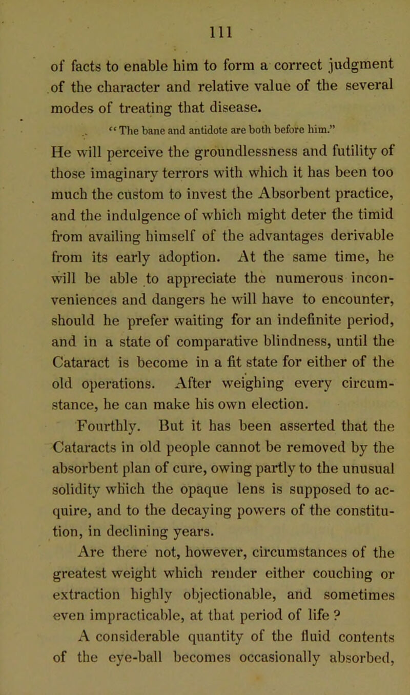 of facts to enable him to form a correct judgment of the character and relative value of the several modes of treating that disease. “ The bane and antidote are both before him.” He will perceive the groundlessness and futility of those imaginary terrors with which it has been too much the custom to invest the Absorbent practice, and the indulgence of which might deter the timid from availing himself of the advantages derivable from its early adoption. At the same time, he will he able to appreciate the numerous incon- veniences and dangers he will have to encounter, should he prefer waiting for an indefinite period, and in a state of comparative blindness, until the Cataract is become in a fit state for either of the old operations. After weighing every circum- stance, he can make his own election. Fourthly. But it has been asserted that the Cataracts in old people cannot be removed by the absorbent plan of cure, owing partly to the unusual solidity which the opaque lens is supposed to ac- quire, and to the decaying powers of the constitu- tion, in declining years. Are there not, however, circumstances of the greatest weight which render either couching or extraction highly objectionable, and sometimes even impracticable, at that period of life ? A considerable quantity of the fluid contents of the eye-hall becomes occasionally absorbed,