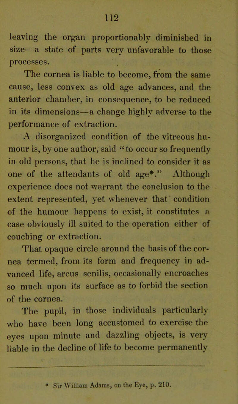 leaving the organ proportionally diminished in size—a state of parts very unfavorable to those processes. The cornea is liable to become, from the same cause, less convex as old age advances, and the anterior chamber, in consequence, to be reduced in its dimensions—a change highly adverse to the performance of extraction. A disorganized condition of the vitreous hu- mour is, by one author, said “to occur so frequently in old persons, that he is inclined to consider it as one of the attendants of old age*.” Although experience does not warrant the conclusion to the extent represented, yet whenever that condition of the humour happens to exist, it constitutes a case obviously ill suited to the operation either of couching or extraction. That opaque circle around the basis of the cor- nea termed, from its form and frequency in ad- vanced life, arcus senilis, occasionally encroaches so much upon its surface as to forbid the section of the cornea. The pupil, in those individuals particularly who have been long accustomed to exercise the eyes upon minute and dazzling objects, is very liable in the decline of life to become permanently * Sir William Adams, on the Eye, p. 210.