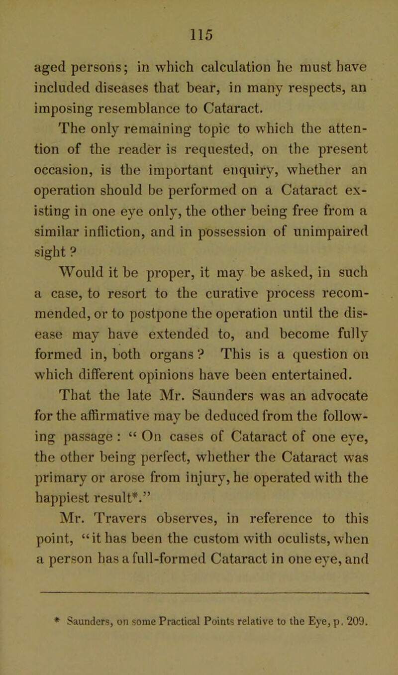 aged persons; in which calculation he must have included diseases that bear, in many respects, an imposing resemblance to Cataract. The only remaining topic to which the atten- tion of the reader is requested, on the present occasion, is the important enquiry, whether an operation should be performed on a Cataract ex- isting in one eye only, the other being free from a similar infliction, and in possession of unimpaired sight ? Would it be proper, it may be asked, in such a case, to resort to the curative process recom- mended, or to postpone the operation until the dis- ease may have extended to, and become fully formed in, both organs ? This is a question on which different opinions have been entertained. That the late Mr. Saunders was an advocate for the affirmative may be deduced from the follow- ing passage : “ On cases of Cataract of one eye, the other being perfect, whether the Cataract was primary or arose from injury, he operated with the happiest result*.” Mr. Travers observes, in reference to this point, “it has been the custom with oculists, when a person has a full-formed Cataract in one eye, and * Saunders, on some Practical Points relative to the Eye, p, 209.