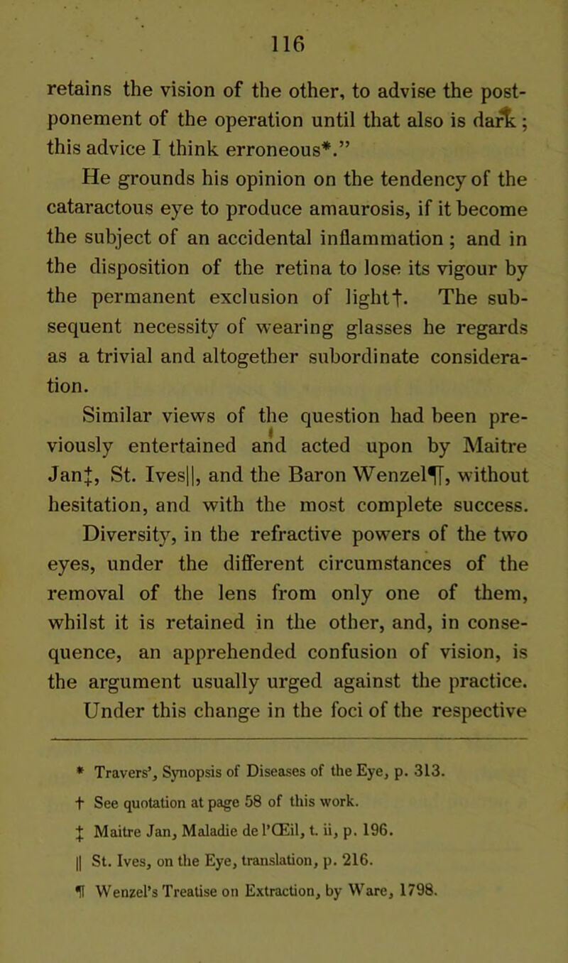 retains the vision of the other, to advise the post- ponement of the operation until that also is dart; this advice I think erroneous*.” He grounds his opinion on the tendency of the cataractous eye to produce amaurosis, if it become the subject of an accidental inflammation ; and in the disposition of the retina to lose its vigour by the permanent exclusion of lightt- The sub- sequent necessity of wearing glasses he regards as a trivial and altogether subordinate considera- tion. Similar views of the question had been pre- viously entertained and acted upon by Maitre JanJ, St. Ives||, and the Baron Wenzel^!, without hesitation, and with the most complete success. Diversity, in the refractive powers of the two eyes, under the different circumstances of the removal of the lens from only one of them, whilst it is retained in the other, and, in conse- quence, an apprehended confusion of vision, is the argument usually urged against the practice. Under this change in the foci of the respective * Travers’, Synopsis of Diseases of the Eye, p. 313. t See quotation at page 58 of this work. \ Maitre Jan, Maladie de l’CEil, t. ii, p. 196. || St. Ives, on the Eye, translation, p. 216. U Wenzel’s Treatise on Extraction, by Ware, 1798.