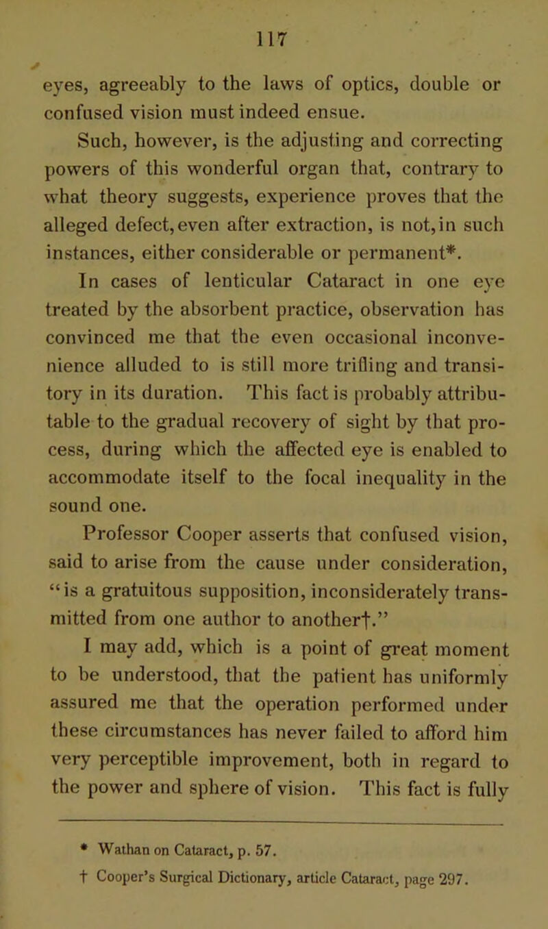 eyes, agreeably to the laws of optics, double or confused vision must indeed ensue. Such, however, is the adjusting and correcting powers of this wonderful organ that, contrary to what theory suggests, expei’ience proves that the alleged defect,even after extraction, is not,in such instances, either considerable or permanent*. In cases of lenticular Cataract in one eye treated by the absorbent practice, observation has convinced me that the even occasional inconve- nience alluded to is still more trifling and transi- tory in its duration. This fact is probably attribu- table to the gradual recovery of sight by that pro- cess, during which the affected eye is enabled to accommodate itself to the focal inequality in the sound one. Professor Cooper asserts that confused vision, said to arise from the cause under consideration, “is a gratuitous supposition, inconsiderately trans- mitted from one author to anotherf.” I may add, which is a point of great moment to be understood, that the palient has uniformly assured me that the operation performed under these circumstances has never failed to afford him very perceptible improvement, both in regard to the power and sphere of vision. This fact is fully * Wathan on Cataract, p. 57. t Cooper’s Surgical Dictionary, article Cataract, page 297.