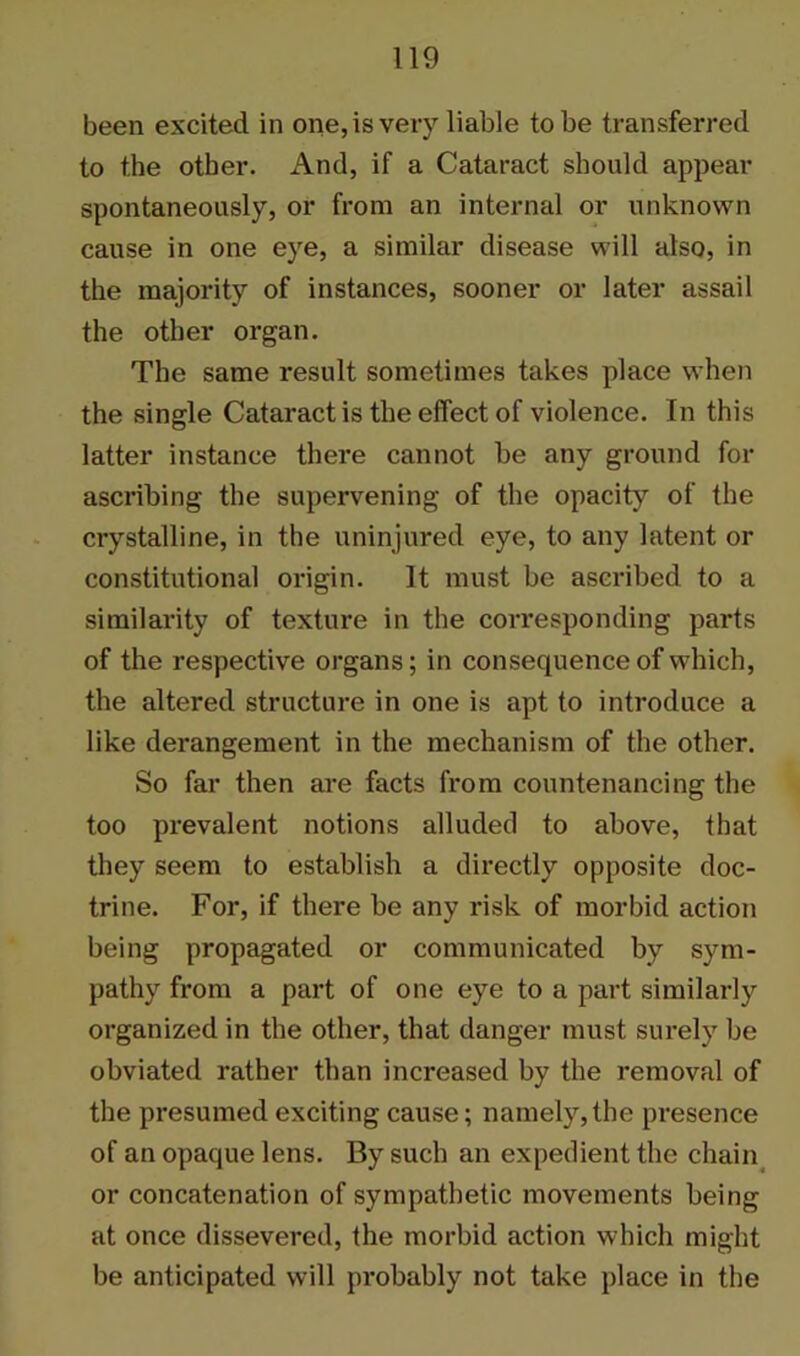 been excited in one, is very liable to be transferred to the other. And, if a Cataract should appear spontaneously, or from an internal or unknown cause in one eye, a similar disease will also, in the majority of instances, sooner or later assail the other organ. The same result sometimes takes place when the single Cataract is the effect of violence. In this latter instance there cannot he any ground for ascribing the supervening of the opacity of the crystalline, in the uninjured eye, to any latent or constitutional origin. It must be ascribed to a similarity of texture in the corresponding parts of the respective organs; in consequence of which, the altered structure in one is apt to introduce a like derangement in the mechanism of the other. So far then are facts from countenancing the too prevalent notions alluded to above, that they seem to establish a directly opposite doc- trine. For, if there be any risk of morbid action being propagated or communicated by sym- pathy from a part of one eye to a part similarly organized in the other, that danger must surely be obviated rather than increased by the removal of the presumed exciting cause; namely,the presence of an opaque lens. By such an expedient the chain or concatenation of sympathetic movements being at once dissevered, the morbid action which might be anticipated will probably not take place in the