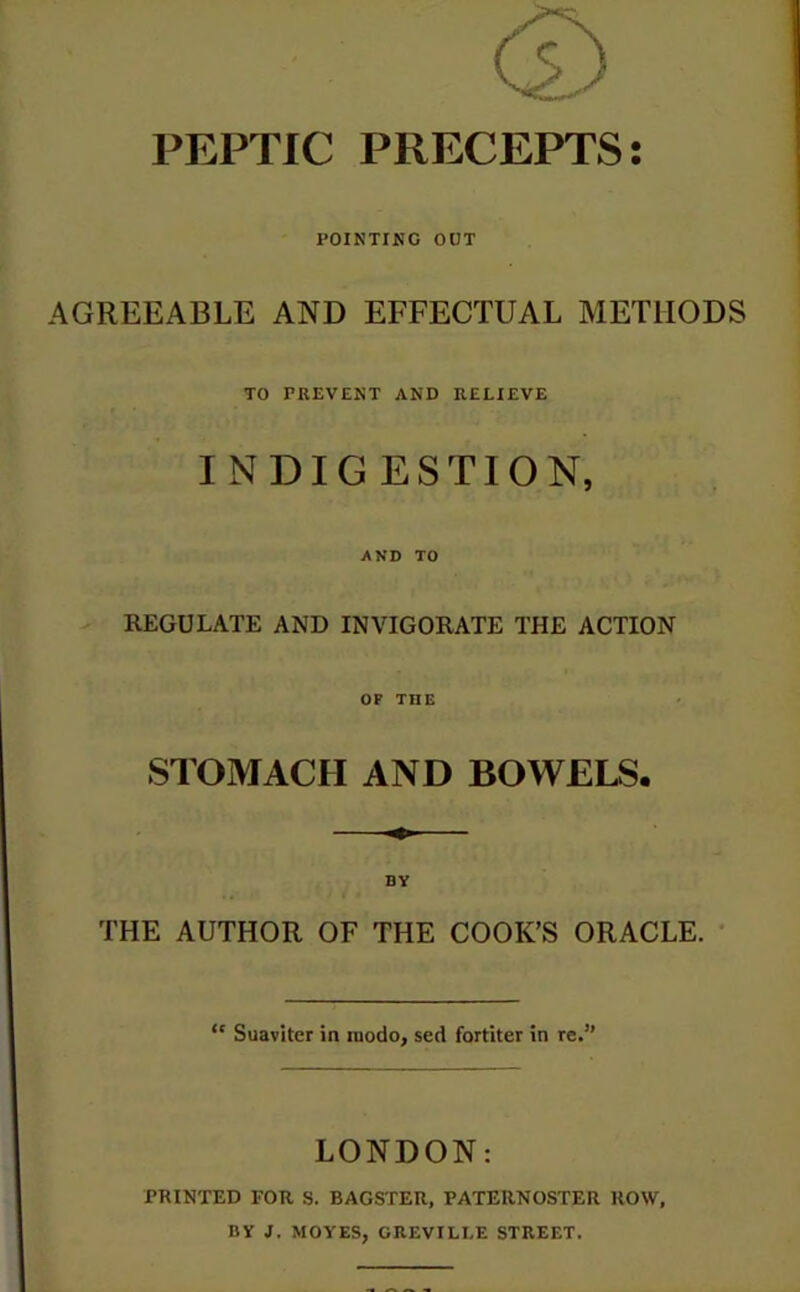 PEPTIC PRECEPTS: POINTING OUT AGREEABLE AND EFFECTUAL METHODS TO PREVENT AND RELIEVE INDIGESTION, AND TO REGULATE AND INVIGORATE THE ACTION OP THE STOMACH AND BOWELS. THE AUTHOR OF THE COOK’S ORACLE. “ Suaviter in tnodo, sed fortiter in re.” LONDON: PRINTED FOR S. BAGSTER, PATERNOSTER ROW, DV J. MOVES, GREVILLE STREET.