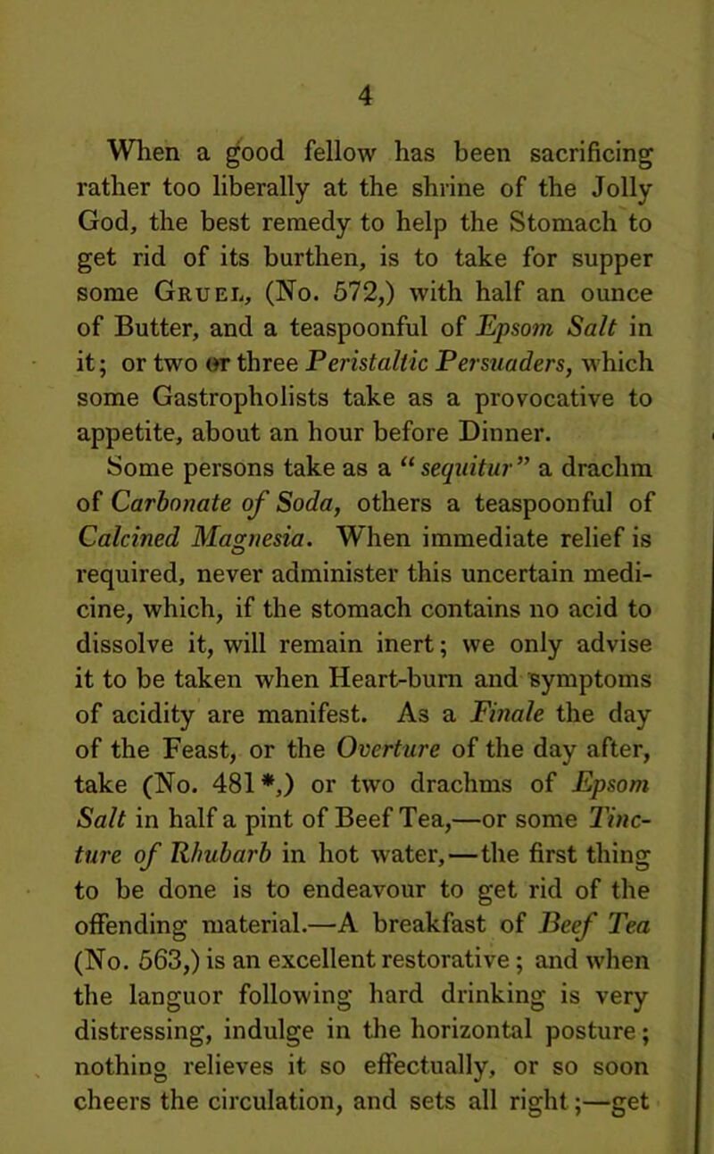 When a good fellow has been sacrificing rather too liberally at the shrine of the Jolly God, the best remedy to help the Stomach to get rid of its burthen, is to take for supper some Gruel, (No. 572,) with half an ounce of Butter, and a teaspoonful of Epsom Salt in it; or two or three Peristaltic Persuaders, which some Gastropholists take as a provocative to appetite, about an hour before Dinner. Some persons take as a “ sequitur” a drachm of Carbonate of Soda, others a teaspoonful of Calcined Magnesia. When immediate relief is required, never administer this uncertain medi- cine, which, if the stomach contains no acid to dissolve it, will remain inert; we only advise it to be taken when Heart-burn and symptoms of acidity are manifest. As a Finale the day of the Feast, or the Overture of the day after, take (No. 481 *,) or two drachms of Epsom Salt in half a pint of Beef Tea,—or some 27«c- ture of Rhubarb in hot water,—the first thing to be done is to endeavour to get rid of the offending material.—A breakfast of Beef Tea (No. 563,) is an excellent restorative; and when the languor following hard drinking is very distressing, indulge in the horizontal posture; nothing relieves it so effectually, or so soon cheers the circulation, and sets all right;—get