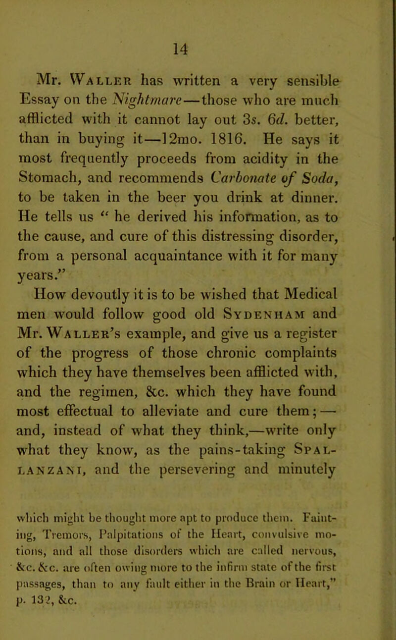 Mr. Waller has written a very sensible Essay on the Nightmare—those who are much afflicted with it cannot lay out 3s. 6d. better, than in buying it—12mo. 1816. He says it most frequently proceeds from acidity in the Stomach, and recommends Carbonate of Soda, to be taken in the beer you drink at dinner. He tells us “ he derived his information, as to the cause, and cure of this distressing disorder, from a personal acquaintance with it for many years.” How devoutly it is to be wished that Medical men would follow good old Sydenham and Mr. Waller’s example, and give us a register of the progress of those chronic complaints which they have themselves been afflicted with, and the regimen, &c. which they have found most effectual to alleviate and cure them; — and, instead of what they think,—write only what they know, as the pains-taking Spal- lanzani, and the persevering and minutely which might he thought more apt to produce tliem. Faint- ing, Tremors, Palpitations of the Heart, convulsive mo- tions, and all those disorders which are called nervous, &c. &c. are often owing more to the infirm state of the first passages, than to any fault either in the Brain or Heart,” p. 13 >, &c.