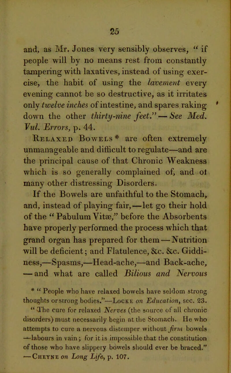 and, as Mr. Jones very sensibly observes, “ if people will by no means rest from constantly tampering with laxatives, instead of using exer- cise, the habit of using the lavement every evening cannot be so destructive, as it irritates only twelve inches of intestine, and spares raking ' down the other thirty-nine feet” — See Med. Vul. Ert'ors, p. 44. Relaxed Bowels* are often extremely unmanageable and difficult to regulate—and are the principal cause of that Chronic Weakness which is so generally complained of, and ot many other distressing Disorders. If the Bowels are unfaithful to the Stomach, and, instead of playing fair,—let go their hold of the “ Pabulum Vitae,” before the Absorbents have properly performed the process which that grand organ has prepared for them — Nutrition will be deficient; and Flatulence, &c. &c. Giddi- ness,—Spasms,—Head-ache,—and Back-ache, — and what are called Bilious and Nervous * “ People who have relaxed bowels have seldom strong thoughts orstrong bodies.”—Locke on Education, sec. 23. “ The cure for relaxed Nerves (the source of all chronic disorders) must necessarily begin at the Stomach. He who attempts to cure a nervous distemper without bowels —labours in vain; for it is impossible that the constitution of those who have slippery bowels sliould ever be braced.” — Cheyne on Long Life, p. 107.