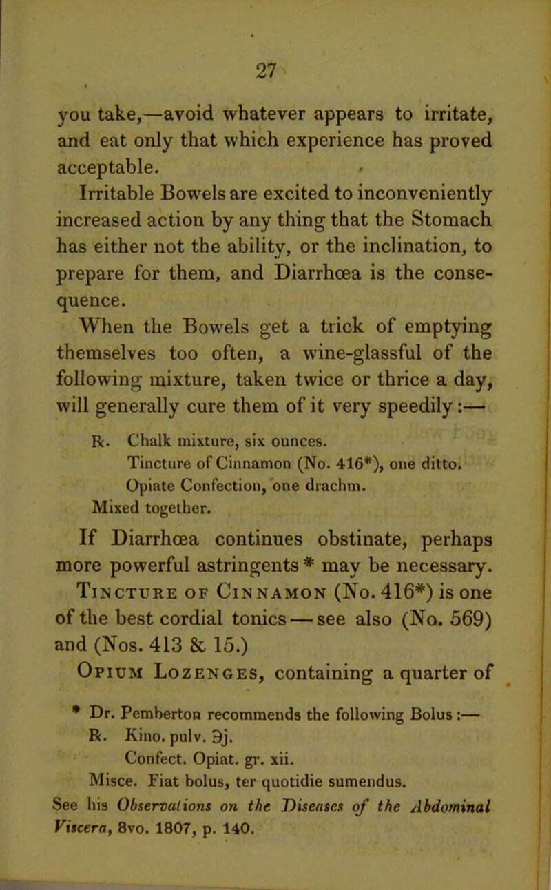 you take,—avoid whatever appears to irritate, and eat only that which experience has proved acceptable. Irritable Bowels are excited to inconveniently increased action by any thing that the Stomach has either not the ability, or the inclination, to prepare for them, and Diarrhoea is the conse- quence. When the Bowels get a trick of emptying themselves too often, a wine-glassful of the following mixture, taken twice or thrice a day, will generally cure them of it very speedily R. Chalk mixture, six ounces. Tincture of Cinnamon (No. 416*), one ditto. Opiate Confection, one drachm. Mixed together. If Diarrhoea continues obstinate, perhaps more powerful astringents * may be necessary. Tincture of Cinnamon (No. 416*) is one of the best cordial tonics — see also (No. 569) and (Nos. 413 & 15.) Opium Lozenges, containing a quarter of • Dr. Pemberton recommends the following Bolus:— R. Kino. pulv. 9j. ' Confect. Opiat. gr. xii. Misce. Fiat bolus, ter quotidie sumendus. See his Observations on the Diseases of the Abdominal Viscera, 8vo. 1807, p. 140.