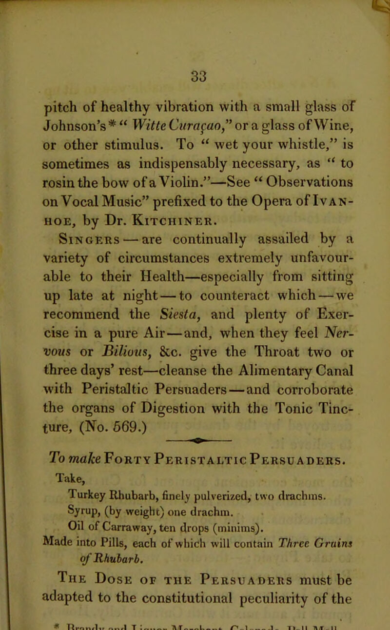 pitch of healthy vibration with a small glass of Johnson’s * “ Witte Curasao” or a glass of Wine, or other stimulus. To “ wet your whistle,” is sometimes as indispensably necessary, as “ to rosin the bow of a Violin.”—See “ Observations on Vocal Music” prefixed to the Opera of Ivan- HOE, by Dr. Kitchiner. Singers — are continually assailed by a variety of circumstances extremely unfavour- able to their Health—especially from sitting up late at night — to counteract which—we recommend the Siesta, and plenty of Exer- cise in a pure Air—and, when they feel Ner- vous or Bilious, &c. give the Throat two or three days’ rest—cleanse the Alimentary Canal with Peristaltic Persuaders—and corroborate the organs of Digestion with the Tonic Tinc- ture, (No. 669.) To make Forty Peristaltic Persuaders. Take, Turkey Rhubarb, finely pulverized, two drachms. Syrup, (by weight) one drachm. Oil of Carraway, ten drops (minims). Made into Pills, each of which will contain Three Grains of Rhubarb. The Dose of the Persuaders must be adapted to the constitutional peculiarity of the