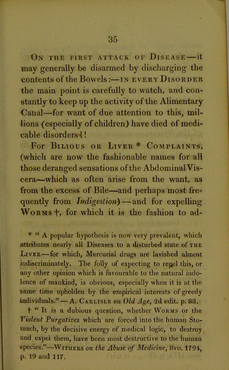 On the first attack of Disease—it may generally be disarmed by discharging the contents of the Bowels:—in every Disorder the main point is carefully to watch, and con- stantly to keep up the activity of the Alimentary Canal—for want of due attention to this, mil- lions (especially of children) have died of medi- cable disorders'!! For Bilious or Liver * Complaints, (which are now the fashionable names for all those deranged sensations of the Abdominal Vis- cera—which as often arise from the want, as from the excess of Bile—and perhaps most fre- quently from Indigestion) — and for expelling Worms t> for which it is the fashion to ad- * “ A popular hypothesis is now very prevalent, which attributes nearly all Diseases to a disturbed state of the Liver—for which, Mercurial drugs are lavished almost indiscriminately. The folly of expecting to repel this, or any other opinion which is favourable to the natural indo- lence of mankind, is obvious, especially when it is at the same time upholden by the empirical interests of greedy individuals.” — A. Carlisle on Old Age, 2d edit. p. 88. t “ It is a dubious question, whether Worms or the Violent Purgatives which are forced into the human Sto- mach, by the decisive energy of medical logic, to destroy ^ and expel them, have been most destructive to the 'human species.”—Withers on the Abuse of Medicine, 8vo. 1794, p. 19 and 117.