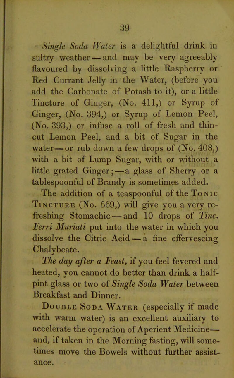 • Single Soda IValer is a delightful drink in sultry weather — and may be very agreeably flavoured by dissolving a little Raspberry or Red Currant Jelly in the Water, (before you add the Carbonate of Potash to it), or a little Tincture of Ginger, (No, 411,) or Syrup of Ginger, (No. 394,) or Syrup of Lemon Peel, (No. 393,) or infuse a roll of fresh and thin- cut Lemon Peel, and a bit of Sugar in the water—or rub down a few drops of (No. 408,) with a bit of Lump Sugar, with or without a little grated Ginger;—a glass of Sherry or a tablespoonful of Brandy is sometimes added. The addition of a teaspoonful of the Tonic Tincture (No. 569,) will give you a very re- freshing Stomachic — and 10 drops of Tine. Ferri Muriati put into the water in which you dissolve the Citric Acid — a fine effervescing Chalybeate. The day after a Feast, if you feel fevered and heated, you cannot do better than drink a half- pint glass or two of Single Soda Water between Breakfast and Dinner. Double Soda Water (especially if made with warm water) is an excellent auxiliary to accelerate the operation of Aperient Medicine— and, if taken in the Morning fasting, will some- times move the Bowels without further assist- ance.