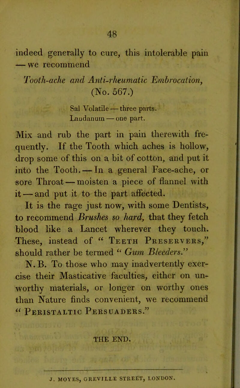 indeed generally to cure, this intolerable pain — we recommend Tooth-ache and Anti-rheumatic Embrocation, (No. 567.) Sal Volatile — three parts. Laudanum — one part. Mix and rub the part in pain therewith fre- quently. If the Tooth which aches is hollow, drop some of this on a bit of cotton, and put it into the Tooth. — In a general Face-ache, or sore Throat — moisten a piece of flannel with it — and put it to the part affected. It is the rage just now, with some Dentists, to recommend Brushes so hard, that they fetch blood like a Lancet wherever they touch. These, instead of “ Teeth Preservers,” should rather be termed ‘‘ Gum Bleeders'’ N. B. To those who may inadvertently exer- cise their Masticative faculties, either on un- worthy materials, or longer on worthy ones than Nature finds convenient, we recommend Peristaltic Persuaders.” THE END. J. MOVES, GKEVILLE STREET, LONDON.