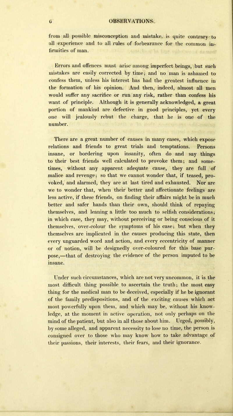 from all possible misconception and mistake, is quite contrary to all experience and to all rules of forbearance for the common in- firmities of man. Errors and offences must arise among imperfect beings, but such mistakes are easily corrected by time; and no man is ashamed to confess them, unless his interest has had the greatest influence in the formation of his opinion. And then, indeed, almost all men would suffer any sacrifice or run any risk, rather than confess his want of principle. Although it is generally acknowledged, a great portion of mankind are defective in good principles, yet every one will jealously rebut the charge, that he is one of the number. There are a great number of causes in many cases, which expose relations and friends to great trials and temptations. Persons insane, or bordering upon insanity, often do and say things to their best friends well calculated to provoke them; and some- times, without any apparent adequate cause, they are full of malice and revenge; so that we cannot wonder that, if teased, pro- voked, and alarmed, they are at last tired and exhausted. Nor are we to wonder that, when their better and affectionate feelings are less active, if these friends, on finding their affairs might be in much better and safer hands than their own, should think of repaying themselves, and leaning a little too much to selfish considerations; in which case, they may, without perceiving or being conscious of it themselves, over-colour the symptoms of his case; but when they themselves are implicated in the causes producing this state, then every unguarded word and action, and every eccentricity of manner or of notion, will be designedly over-coloured for this base pur- pose,—that of destroying the evidence of the person imputed to be insane. Under such circumstances, which are not very uncommon, it is the most difficult thing possible to ascertain the truth; the most easy thing for the medical man to be deceived, especially if he be ignorant of the family predispositions, and of the exciting causes which act most powerfully upon them, and which may be, without his know- ledge, at the moment in active operation, not only perhaps on the mind of the patient, but also in all those about him. Urged, possibly, by some alleged, and apparent necessity to lose no time, the person is consigned over to those who may know how to take advantage of their passions, their interests, their fears, and their ignorance.