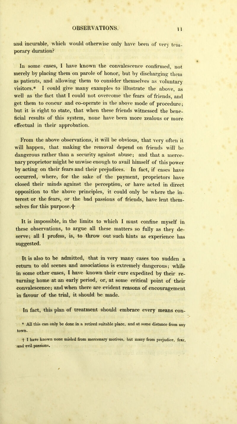 and incurable, which would otherwise only have been of very tem- porary duration? In some cases, I have known the convalescence confirmed, not merely by placing them on parole of honor, but by discharging them as patients, and allowing them to consider themselves as voluntary visitors.* I could give many examples to illustrate the above, as well as the fact that I could not overcome the fears of friends, and get them to concur and co-operate in the above mode of procedure; but it is right to state, that when these friends witnessed the bene- ficial results of this system, none have been more zealous or more effectual in their approbation. From the above observations, it will be obvious, that very often it will happen, that making the removal depend on friends will be dangerous rather than a security against abuse; and that a merce- nary proprietor might be unwise enough to avail himself of this power by acting on their fears and their prejudices. In fact, if cases have occurred, where, for the sake of the payment, proprietors have closed their minds against the perception, or have acted in direct opposition to the above principles, it could only be where the in- terest or the fears, or the bad passions of friends, have lent them- selves for this purpose.-^ It is impossible, in the limits to which I must confine myself in these observations, to argue all these matters so fully as they de- serve; all I profess, is, to throw out such hints as experience has suggested. It is also to be admitted, that in very many cases too sudden a return to old scenes and associations is extremely dangerous; while in some other cases, I have known their cure expedited by their re- turning home at an early period, or, at some critical point of their convalescence; and when there are evident reasons of encouragement in favour of the trial, it should be made. In fact, this plan of treatment should embrace every means con- * All this can only be done in a retired suitable place, and at some distance from any town. t I have known none misled from mercenary motives, but many from prejudice, fear, and evil passions.