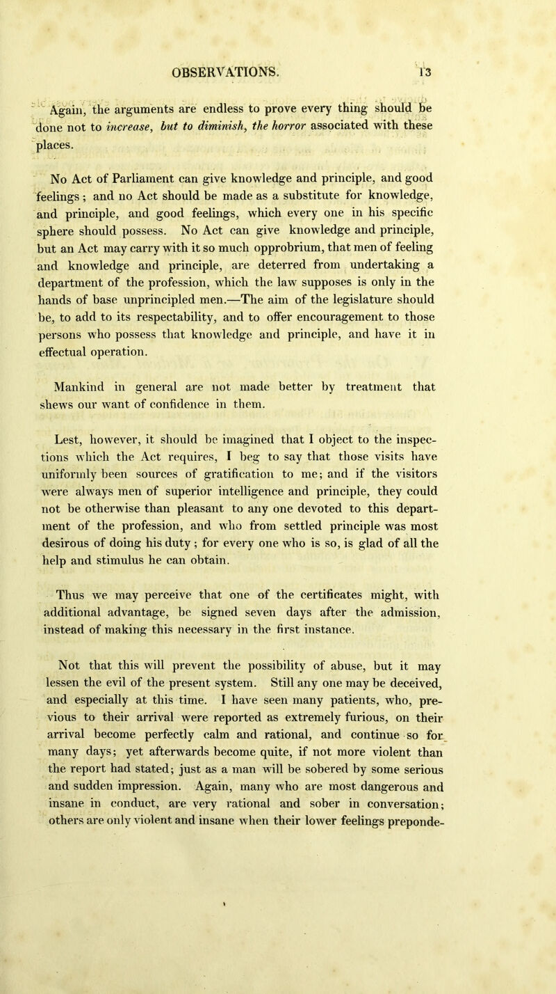 ' Again, the arguments are endless to prove every thing should he done not to increase, but to diminish, the horror associated with these places. No Act of Parliament can give knowledge and principle, and good feelings; and no Act should be made as a substitute for knowledge, and principle, and good feelings, which every one in his specific sphere should possess. No Act can give knowledge and principle, but an Act may carry with it so much opprobrium, that men of feeling and knowledge and principle, are deterred from undertaking a department of the profession, which the law supposes is only in the hands of base unprincipled men.—The aim of the legislature should be, to add to its respectability, and to offer encouragement to those persons who possess that knowledge and principle, and have it in effectual operation. Mankind in general are not made better by treatment that shews our want of confidence in them. Lest, however, it should be imagined that I object to the inspec- tions which the Act requires, I beg to say that those visits have uniformly been sources of gratification to me; and if the visitors were always men of superior intelligence and principle, they could not be otherwise than pleasant to any one devoted to this depart- ment of the profession, and who from settled principle was most desirous of doing his duty; for every one who is so, is glad of all the help and stimulus he can obtain. Thus we may perceive that one of the certificates might, with additional advantage, be signed seven days after the admission, instead of making this necessary in the first instance. Not that this will prevent the possibility of abuse, but it may lessen the evil of the present system. Still any one may be deceived, and especially at this time. I have seen many patients, who, pre- vious to their arrival were reported as extremely furious, on their arrival become perfectly calm and rational, and continue so for many days; yet afterwards become quite, if not more violent than the report had stated; just as a man will be sobered by some serious and sudden impression. Again, many who are most dangerous and insane in conduct, are very rational and sober in conversation; others are only violent and insane when their lower feelings preponde-