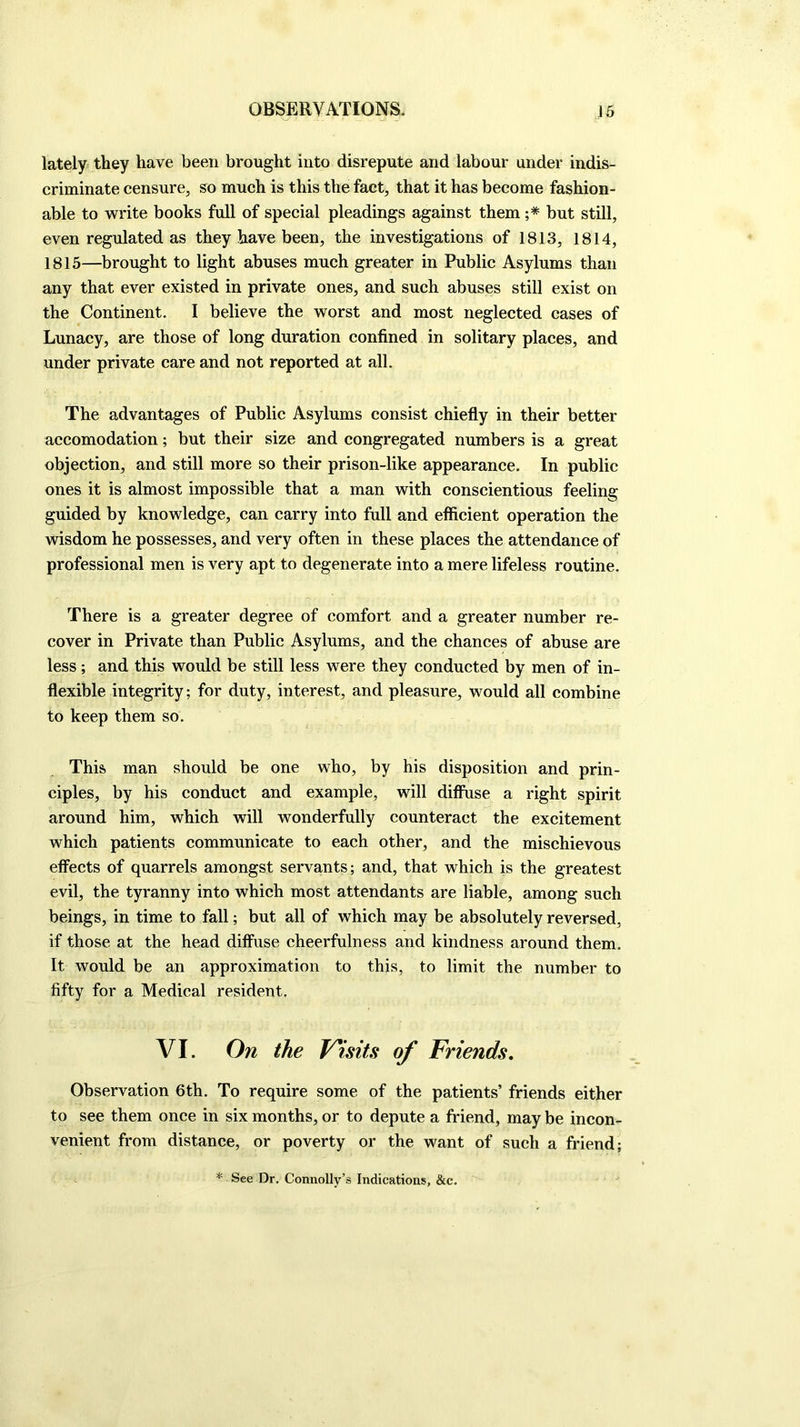 lately they have been brought into disrepute and labour under indis- criminate censure, so much is this the fact, that it has become fashion- able to write books full of special pleadings against them ;* but still, even regulated as they have been, the investigations of 1813, 1814, 1815—brought to light abuses much greater in Public Asylums than any that ever existed in private ones, and such abuses still exist on the Continent. I believe the worst and most neglected cases of Lunacy, are those of long duration confined in solitary places, and under private care and not reported at all. The advantages of Public Asylums consist chiefly in their better accomodation; but their size and congregated numbers is a great objection, and still more so their prison-like appearance. In public ones it is almost impossible that a man with conscientious feeling guided by knowledge, can carry into full and efficient operation the wisdom he possesses, and very often in these places the attendance of professional men is very apt to degenerate into a mere lifeless routine. There is a greater degree of comfort and a greater number re- cover in Private than Public Asylums, and the chances of abuse are less; and this would be still less were they conducted by men of in- flexible integrity; for duty, interest, and pleasure, would all combine to keep them so. This man should be one who, by his disposition and prin- ciples, by his conduct and example, will diffuse a right spirit around him, which will wonderfully counteract the excitement which patients communicate to each other, and the mischievous effects of quarrels amongst servants; and, that which is the greatest evil, the tyranny into which most attendants are liable, among such beings, in time to fall; but all of which may be absolutely reversed, if those at the head diffuse cheerfulness and kindness around them. It would be an approximation to this, to limit the number to fifty for a Medical resident. VI. On the Visits of Friends. Observation 6th. To require some of the patients’ friends either to see them once in six months, or to depute a friend, may be incon- venient from distance, or poverty or the want of such a friend; * See Dr. Connolly’s Indications, &c.